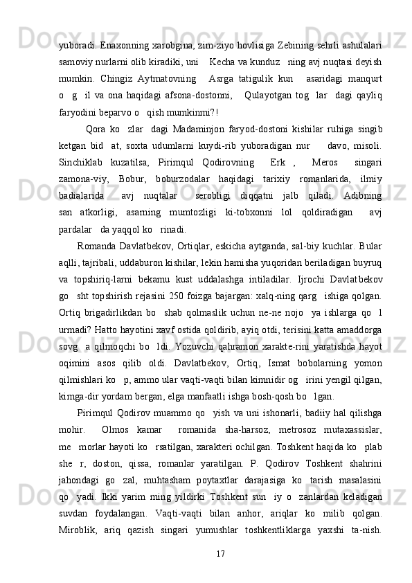 yuboradi. Enaxonning xarobgina, zim-ziyo hovlisiga Zebining sehrli ashulalari
samoviy nurlarni olib kiradiki, uni  Kecha va kunduz ning avj nuqtasi deyish 
mumkin.   Chingiz   Aytmatovning   Asrga   tatigulik   kun   asaridagi   manqurt
 
o g il   va   ona   haqidagi   afsona-dostonni,   Qulayotgan   tog lar dagi   qayliq	
    
faryodini beparvo o qish mumkinmi?!	

Qora   ko zlar dagi   Madaminjon   faryod-dostoni   kishi	
   lar   ruhiga   singib
ketgan   bid at,   soxta   udumlarni   kuydi-rib   yuboradigan   nur     davo,   misoli.	
 
Sinchiklab   kuzatilsa,   Pirimqul   Qodirovning   Erk ,   Meros   singari	
   
zamona-viy,   Bobur,   boburzodalar   haqidagi   tarixiy   romanlarida,   ilmiy
badialarida   avj   nuqtalar   serobligi   diqqatni   jalb   qiladi.   Adibning	
 
san atkorligi,   asarning   mumtozligi   ki-tobxonni   lol   qoldiradigan   avj	
 
pardalar da yaqqol ko rinadi.	
 
Romanda   Davlatbekov,   Ortiqlar,   eskicha   aytganda,   sal-biy   kuchlar.   Bular
aqlli, tajribali, uddaburon kishilar, lekin hamisha yuqoridan beriladigan buyruq
va   topshiriq-larni   bekamu   kust   uddalashga   intiladilar.   Ijrochi   Davlat bekov
go sht  topshirish rejasini  250 foizga bajargan: xalq-ning qarg ishiga qolgan.	
 
Ortiq   brigadirlikdan   bo shab   qolmaslik   uchun   ne-ne   nojo ya   ishlarga   qo l	
  
urmadi? Hatto hayotini xavf ostida qoldirib, ayiq otdi, terisini katta amaddorga
sovg a   qilmoqchi   bo ldi.   Yozuvchi   qahramon   xarakte-rini   yaratishda   hayot	
 
oqimini   asos   qilib   oldi.   Davlatbekov,   Ortiq,   Ismat   bobolarning   yomon
qilmishlari ko p, ammo ular vaqti-vaqti bilan kimnidir og irini yengil qilgan,	
 
kimga-dir yordam bergan, elga manfaatli ishga bosh-qosh bo lgan.	

Pirimqul   Qodirov   muammo   qo yish   va   uni   ishonarli,   badiiy   hal   qilishga	

mohir.   Olmos   kamar   romanida   sha-harsoz,   metrosoz   mutaxassislar,	
 
me morlar hayoti ko rsatilgan, xarakteri ochilgan. Toshkent haqida ko plab	
  
she r,   doston,   qissa,   romanlar   yaratilgan.   P.   Qodirov   Toshkent   shahrini

jahondagi   go zal,   muhtasham   poytaxtlar   darajasiga   ko tarish   masalasini	
 
qo yadi.   Ikki   yarim   ming   yildirki   Tosh	
 kent   sun iy   o zanlardan   keladigan	 
suvdan   foydalangan.   Vaq ti-vaqti   bilan   anhor,   ariqlar   ko milib   qolgan.	

Miroblik,   ariq   qazish   singari   yumushlar   toshkentliklarga   yaxshi   ta-nish.
17 