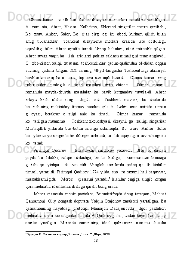 Olmos   kamar da   ilk   bor   shahar   dizayn-me morlari   xarakteri   yaratilgan.  
A zam   ota,   Abror,   Vazira,   Xolbekov,   SHerzod   singarilar   metro   qurilishi,	

Bo zsuv,   Anhor,   Solor,   Bo rijar   qirg og ini   obod,   kurkam   qilish   bilan
   
shug ul-lanadilar.   Toshkent   dizayn-me morlari   orasida   iste dod-liligi,	
  
uquvliligi   bilan   Abror   ajralib   turadi.   Uning   bobolari,   otasi   miroblik   qilgan.
Abror suvga yaqin bo lish, ariqlarni pokiza saklash nimaligini teran anglaydi.	

O zbe-kiston   xalqi,   xususan,   toshkentliklar   qadim-qadimdan   ol-didan   oqqan	

suvning   qadrini   bilgan.   XX   asrning   40-yil-larigacha   Toshkentdagi   aksariyat
hovlilardan   ariqcha   o tardi,   top-toza   suv   oqib   turardi.   Olmos   kamar ning	
  
ruh-ruhidan   ekologik   e tiqod   masalasi   sizib   chiqadi.   Olmos   kamar	
  
romanida   mayda-chuyda   masalalar   ko payib   ketganday   tuyula-di.   Abror	

ertayu   kech   olcha   rang   Jiguli sida   Toshkent   mav-ze,   ko chalarida	
  
bo zchining   mokisiday   tinmay   harakat   qila-di.   Lekin   asar   oxirida   roman	

g oyasi,   betakror   o zligi   aniq   ko rinadi.   Olmos   kamar   romanida
    
ko tarilgan   muammo     Toshkent   zkoloshyasi,   dizayni,   go zalligi   singarilar
  
Mustaqillik   yillarida   bus-butun   amalga   oshmoqda:   Bo zsuv,   An	
 hor,   Solor
bo ylarida yursangiz bahri dilingiz ochiladi, to lib oqayotgan suv ruhingizni	
 
ko taradi.

Pirimqul   Qodirov     kuzatuvchi,   sinchkov   yozuvchi.   SHo ro   davlati	
 
paydo   bo libdiki,   xalqni   ishlashga,   ter   to kishga,   kommu	
   nizm   binosiga
g isht   qo yishga   da vat   etdi.   Minglab   asar-larda   qadoq   qo lli   kishilar	
    
timsoli   yaratildi.   Pirimqul   Qodirov   1974   yilda,   sho ro   tuzumi   hali   baquvvat,	

mustahkamligida   Meros   qissasini   yaratdi,	
  8
  kishilar   ongiga   singib   ketgan
qora mehnatni ideallashtirilishiga qarshi bong uradi.
Meros   qissasida   mohir   paxtakor,   Butunittifoqda   dong   taratgan,   Mehnat	
 
Qahramoni,   Oliy   kengash   deputata   Yolqin   Otajonov   xarakteri   yaratilgan.   Bu
qahramonning   hayotdagi   prototipi   Mamajon   Dadajonovdir.   Ilgor   paxtakor,	

mehnatda   ozini   korsatganlar   haqida   P.   Qodirovgacha,   undan   keyin   ham   talay	
 
asarlar   yozilgan.   Merosda   zamonning   ide	
  al   qahramoni   osmonu   falakka
8
  Қ одиров П. Танланган асарлар, 3 томлик, 1-том. Т., Шарқ. 2008й.
18 