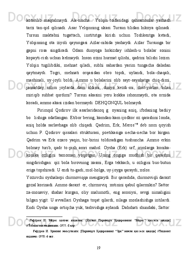 kotarilib   maqtalmaydi.   Ak-sincha...   Yolqin   toifasidagi   qahramonlar   yashash
tarzi   tan-qid   qilinadi.   Asar   Yelqinning   ukasi   Tursun   tilidan   hikoya   qilinadi.
Tursun   maktabni   tugattach,   institutga   kirish   uchun   Toshkentga   ketadi,
Yolqinning   ota   ziyoli   qaynogasi   Azlar-nikida   yashaydi.   Azlar   Tursunga   bir	
 
gapni   rosa   singdiradi.   Odam   dunyoga   hokizday   ishlash-u   bolalar   sonini	

kopayti-rish uchun  kelmaydi. Inson  ozini  hurmat  qilishi, qadrini  bilishi  lozim.	
 
Yolqin   tugilibdiki,   mehnat   qiladi,   subhi   sahardan   yarim   tungacha   daladan	

qaytmaydi.   Togri,   mehnati   orqasidan   obro   topdi,   uylandi,   bola-chaqali,	
  
mashinali,   uy-joyli   boldi.   Ammo   u   bolalarini   olib   sayr-sayohatga   chiq-dimi,	

jannatday   solim   joylarda   dam   oldimi,   dunyo   kezdi-mi,   dost-yorlari   bilan	
 
miriqib   suhbat   qurdimi?   Tursun   akasini   yeru   kokka   ishonmaydi,   ota   ornida	
 
koradi, ammo akasi izidan bormaydi  DEHQONQUL bolmaydi.	
  
Pirimqul   Qodirov   ilk   asarlaridanoq   g oyaning   aniq,   ifodaning   badiiy	

bo lishiga odatlangan. 	
 Etibor bering, kamdan-kam ijodkor oz qarashini londa,	  
aniq   holda   sarlavhaga   olib   chiqadi.   Qadrim,   Erk,   Meros	
     ” 9
  deb   nom   qoyish	
uchun   P.   Qodirov   qissalari   strukturasi,   poetikasiga   necha-necha   bor   kirgan.
Qadrim   va   Erk   ozaro   yaqin,   bir-birini   toldiradigan   tushuncha.   Ammo   erkin	
     
bolmay   turib,   qadr   to-pish   amri   mahol.   Oysha   (Erk)   urf,   irimlarga   konika-	
   
konika   ozligini   tamoman   yoqotgan.   Uning   ongiga   mudhish   bir   qarashni
  
singdirishgan:   qiz   bola   birovning   xasmi,   Erga   tekkach,   u   ozligini   bus-butun	

eriga topshiradi. U endi tu-gadi, mol-holga, uy-joyga qaraydi, xolos.	

Yozuvchi oyshalarpi chirmoviqqa mengzaydi. Bir qarashda, chirmoviqli daraxt
gozal korinadi. Ammo daraxt  er, chirmoviq  xotinini qabul qilarmikin? Sattor 	
        
za-monaviy,   shahar   kurgan,   oliy   malumotli,   eng   asosiysi,   sevgi   nimaligini	

bilgan   yigit.   U   avvallari   Oyshaga   toqat   qilardi,   oilaga   moslashishga   intilardi.
Endi   Oysha   unga   ortiqcha   yuk,  tashvishga   aylandi.   Dahshati   shundaki,   Sattor:
9
  Ғафуров   И.   Мерос   қолган   яхшилик:   [Ёзувчи   Пиримқул   Қодировнинг   “Мерос”   қиссаси   ҳақида]
//Ўзбекистон маданияти.-1975.-8 апр.
          Ғафуров   И.   Эркнинг   маъсулияти:   [Пиримқул   Қодировнинг   “Эрк”   номли   қиссаси   ҳақида]   //Тошкент
оқшоми.-1970.-6 окт.
19 