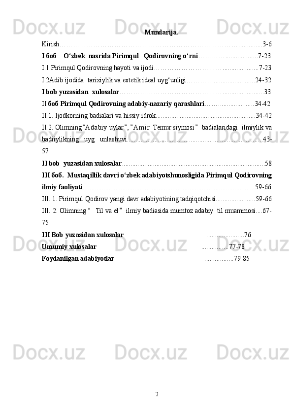 Mundarija.
Kirish……………………………………………………………………..............3-6
I боб    O‘zbek  nasrida Pirimqul   Qodirovning o‘rni …………...................7-23
I.1.Pirimqul Qodirovning hayoti va ijodi………………………….....................7-23
I.2Adib ijodida  tarixiylik va estetik ideal uyg‘unligi…………........................24-32
I bob yuzasidan  xulosalar ………………………………………........................33
II  боб Pirimqul Qodirovning adabiy-nazariy qarashlari …….....................34-42
II.1. Ijodkorning badialari va hissiy idrok..........................................................34-42
II.2. Olimning A dabiy  uylar , A m i r  Temur siymosi  badialaridagi  ilmiylik va   
badiiylikning   uyg unlashuvi...............................................................................43-	

57
II bob  yuzasidan xulosalar ...................................................................................58
III боб.  Mustaqillik davri o‘zbek adabiyotshunosligida Pirimqul Qodirovning
ilmiy faoliyati ....................................................................................................59-66
III. 1. Pirimqul Qodirov yangi davr adabiyotining tadqiqotchisi.......................59-66
III. 2. Olimning   Til va el  ilmiy badiasida mumtoz adabiy  til muammosi....67-	
 
75
III Bob yuzasidan xulosalar ......................76	

Umumiy xulosalar ................77-78	

Foydanilgan adabiyotlar  .................79-85	

2 