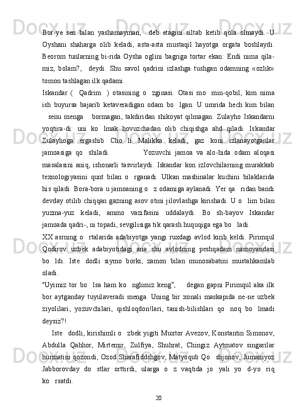 Bor-ye   sen   bilan   yashamayman,     deb   etagini   siltab   ketib   qola   olmaydi.   U  
Oyshani   shaharga   olib   keladi,   asta-asta   mustaqil   hayotga   orgata   boshlaydi.	

Beorom   tunlarning   bi-rida   Oysha   oglini   bagriga   tortar   ekan:   Endi   nima   qila-	
   
miz,   bolam?,     deydi.   Shu   savol   qadrini   izlashga   tushgan   odamning   «ozlik»	
  
tomon tashlagan ilk qadami.
Iskandar   ( Qadrim )   otasining   o zginasi.   Otasi   mo min-qobil,   kim   nima	
   
ish   buyursa   bajarib   ketaveradigan   odam   bo lgan.   U   umrida   hech   kim   bilan	

senu   menga   bormagan,   takdiridan   shikoyat   qilmagan.   Zulayho   Iskandarni	
 
yoqtira-di:   uni   ko lmak   hovuzchadan   olib   chiqishga   ahd   qiladi.   Is	
 kandar
Zulayhoga   ergashib   Cho li   Malikka   keladi,   gaz   koni   izlanayotganlar	

jamoasiga   qo shiladi.                  	
 Yozuvchi   jamoa   va   alo-hida   odam   aloqasi
masalasini   aniq,   ishonarli   tasvirlaydi.   Iskandar   kon   izlovchilarning   murakkab
texnologiyasini   qunt   bilan   o rganadi.   Ulkan   mashinalar   kuchini   bilaklarida	

his qiladi. Bora-bora u jamoaning o z odamiga aylanadi. Yer  qa ridan bandi	
 
devday   otilib   chiqqan   gazning   asov   otini   jilovlashga   kirishadi.   U   o lim   bilan	

yuzma-yuz   keladi,   ammo   vazifasini   uddalaydi.   Bo sh-bayov   Iskandar	

jamoada qadri-, ni topadi, sevgilisiga tik qarash huquqiga ega bo ladi.      	

XX   asrning   o rtalarida   adabiyotga   yangi   ruxdagi   avlod   kirib   keldi.   Pirimqul	

Qodirov   uzbek   adabiyotidagi   ana   shu   avlodning   peshqadam   namoyandasi
bo ldi.   Iste dodli   siymo   borki,   zamon   bilan   munosabatini   mustahkamlab	
 
oladi. 
Uyimiz   tor   bo lsa   ham   ko nglimiz   keng ,     degan   gapni   Pirimqul   aka   ilk	
 	  
bor   aytganday   tuyulaveradi   menga.   Uning   bir   xonali   maskapida   ne-ne   uzbek
ziyolilari,   yozuvchilari,   qishloqdon!lari,   tanish-bilishlari   qo noq   bo lmadi	
 
deysiz?!
        Iste dodli,  kirishimli  o zbek   yigiti  Muxtor  Avezov,   Konstantin  Simonov,	
 
Abdulla   Qahhor,   Mirtemir,   Zulfiya,   Shuhrat,   Chingiz   Aytmatov   singarilar
hurmatini   qozondi,   Ozod   Sharafiddshgov,   Matyoqub   Qo shjonov,   Jumaniyoz	

Jabborovday   do stlar   orttirdi,   ularga   o z   vaqtida   jo yali   yo d-yo riq	
    
ko rsatdi.	

20 