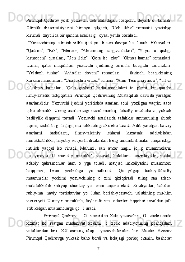 Pirimqul   Qodirov   yosh   yozuvchi   deb   ataladigan   bosqichni   deyarli   o tamadi.
Olimlik   dissertatsiyasini   himoya   qilgach,   Uch   ildiz   romaniii   yozishga	
 
kirishdi, xayolida bir qancha asarlar g oyasi yetila boshladi.	

  Yozuvchining   oltmish   yillik   ijod   yo li   uch   davrga   bo linadi.   Hikoyalari,	
	 
Qadrim ,   Erk ,   Meros»,   Akramning   sarguzashtlari ,   Yayra   o qishga	
       	
kirmoqchi   qissalari,   Uch   ildiz ,   Qora   ko zlar ,   Olmos   kamar   romanlari,	
      	
drama,   qator   maqolalari   yozuvchi   ijodining   birinchi   bosqichi   samaralari.
Yulduzli   tunlar ,   Avlodlar   dovoni   romanla	
    ri     ikkinchi   bosqichining	
kurkam namunalari.  Ona lochin vidosi  romani,  Amir Temur siymosi ,  Til va	
    
el   ilmiy   badialari,   Qalb   gavhari   badia-maqolalari   to plami,   bir   qancha	
  	
ilmiy-zstetik   tadqiqotlari   Pirimqul   Qodirovning   Mustaqillik   davrida   yaratgan
asarlarididir.   Yozuvchi   ijodini   yoritishda   asarlari   soni,   yozilgan   vaqtini   asos
qilib   olmadik.   Uning   asarlaridagi   izchil   mantiq,   falsafiy   mushohada,   yuksak
badiiylik   diqqatni   tortadi.   Yozuvchi   asarlarida   tafakkur   ummoniniig   shitob
oqimi, izchil  bog liqligi, mu-rakkablngi  aks  etib turadi. Adib yaratgan  badiiy	

asarlarni,   badialarni,   ilmiy-talqiniy   ishlarni   kuzatsak,   oddiylikdan
murakkablikka,   hayotiy   voqea-hodisalardan   keng   umumlashmalar   chiqarishga
intilish   yaqqol   ko rinadi.   Muhimi,   san atkor   nngil,   jo p   muammolarni	
  
qo ymaydi.   U   shunday   murakkab   vaziyat,   holatlarni   tasvirlaydiki,   zukko	

adabiy   qahramonlar   ham   o yga   toladi,   mavjud   imkoiiyatini   muammoni	

haqqoniy,   teran   yechishga   yo naltiradi.   Qo yilgap   badiiy-falsafiy	
 
muammolar   yechimi   yozuvchining   o zini   qiziqtiradi,   uiing   san atkor-	
 
mutafakkirlik   ehtiyoji   shunday   yo sinni   taqozo   etadi.   Ziddiyatlar,   bahslar,	

ruhiy-ma naviy   tortishuvlar   yo lidan   borish-yozuvchi   uslubining   mu-him	
 
xususiyati. U atayin murakkab, faylasufu san atkorlar  diqqatini avvaldan jalb	

etib kelgan muammolarga qo l uradi.     	

                    Pirimqul   Qodirov     O zbekiston   Xalq   yozuvchisi,   O zbekistonda
  
xizmat   ko rsatgan   madaniyat   xodimi,   o zbek   adabiyotining   peshqadam	
 
vakillaridan   biri.   XX   asrning   ulug   yozuvchilaridan   biri   Muxtor   Avezov	

Pirimqul   Qodirovga   yuksak   baho   berdi   va   kelajagi   porloq   ekanini   bashorat
21 
