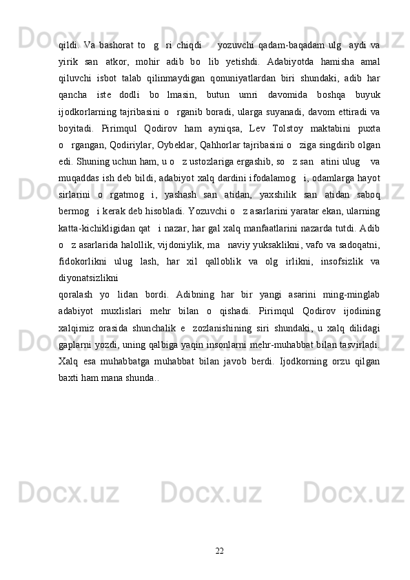 qildi.   Va   bashorat   to g ri   chiqdi     yozuvchi   qadam-baqadam   ulg aydi   va   
yirik   san atkor,   mohir   adib   bo lib   yetishdi.   Adabiyotda   hamisha   amal	
 
qiluvchi   isbot   talab   qilinmaydigan   qonuniyatlardan   biri   shundaki,   adib   har
qancha   iste dodli   bo lmasin,   butun   umri   davomida   boshqa   buyuk	
 
ijodkorlarning   tajribasini   o rganib   boradi,   ularga   suyanadi,   davom   ettiradi   va	

boyitadi.   Pirimqul   Qodirov   ham   ayniqsa,   Lev   Tolstoy   maktabini   puxta
o rgangan, Qodiriylar, Oybeklar, Qahhorlar tajribasini o ziga singdirib olgan	
 
edi. Shuning uchun ham, u o z ustozlariga ergashib, so z san atini ulug  va	
   
muqaddas ish deb bildi, adabiyot  xalq dardini ifodalamog i, odamlarga hayot	

sirlarini   o rgatmog i,   yashash   san atidan,   yaxshilik   san atidan   saboq	
   
bermog i kerak deb hisobladi. Yozuvchi o z asarlarini yaratar ekan, ularning	
 
katta-kichikligidan qat i  nazar, har  gal  xalq manfaatlarini nazarda tutdi. Adib	

o z asarlarida halollik, vijdoniylik, ma naviy yuksaklikni, vafo va sadoqatni,	
 
fidokorlikni   ulug lash,   har   xil   qalloblik   va   olg irlikni,   insofsizlik   va	
 
diyonatsizlikni
qoralash   yo lidan   bordi.   Adibning   har   bir   yangi   asarini   ming-minglab	

adabiyot   muxlislari   mehr   bilan   o qishadi.   Pirimqul   Qodirov   ijodining	

xalqimiz   orasida   shunchalik   e zozlanishining   siri   shundaki,   u   xalq   dilidagi	

gaplarni yozdi, uning qalbiga yaqin insonlarni mehr-muhabbat bilan tasvirladi.
Xalq   esa   muhabbatga   muhabbat   bilan   javob   berdi.   Ijodkorning   orzu   qilgan
baxti ham mana shunda ..
22 