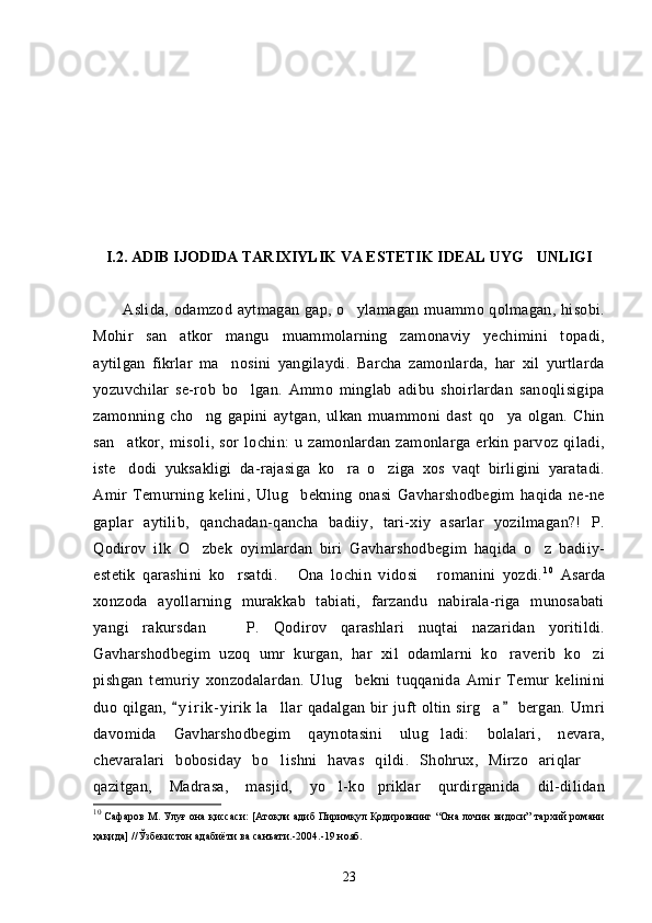 I.2. ADIB IJODIDA TARIXIYLIK VA ESTETIK IDEAL UYG UNLIGI
Aslida, odamzod aytmagan gap, o ylamagan muammo qolmagan, hisobi.	

Mohir   san atkor   mangu   muammolarning   zamonaviy   yechimini   topadi,	

aytilgan   fikrlar   ma nosini   yangilaydi.   Barcha   zamonlarda,   har   xil   yurtlarda	

yozuvchilar   se-rob   bo lgan.   Ammo   minglab   adibu   shoirlardan   sanoqlisigipa	

zamonning   cho ng   gapini   aytgan,   ulkan   muammoni   dast   qo ya   olgan.   Chin	
 
san atkor,   misoli,   sor   lochin:   u   zamonlardan   zamonlarga   erkin   parvoz   qiladi,	

iste dodi   yuksakligi   da-rajasiga   ko ra   o ziga   xos   vaqt   birligini   yaratadi.
  
Amir   Temurning   kelini,   Ulug bekning   onasi   Gavharshodbegim   haqida   ne-ne	

gaplar   aytilib,   qanchadan-qancha   badiiy,   tari-xiy   asarlar   yozilmagan?!   P.
Qodirov   ilk   O zbek   oyimlardan   biri   Gavharshodbegim   haqida   o z   badiiy-	
 
estetik   qarashini   ko rsatdi.   Ona   lochin   vidosi   romanini   yozdi.	
   10
  Asarda
xonzoda   ayollarning   murakkab   tabiati,   farzandu   nabirala-riga   munosabati
yangi   rakursdan     P.   Qodirov   qarashlari   nuqtai   nazaridan   yoritildi.

Gavharshodbegim   uzoq   umr   kurgan,   har   xil   odamlarni   ko raverib   ko zi	
 
pishgan   temuriy   xonzodalardan.   Ulug bekni   tuqqanida   Amir   Temur   kelinini	

duo  qilgan,   y i r i k- yirik   la llar   qadalgan   bir   juft   oltin   sirg a   bergan.   Umri	
 	 
davomida   Gavharshodbegim   qaynotasini   ulug ladi:   bolalari,   nevara,	

chevaralari   bobosiday   bo lishni   havas   qildi.   Shohrux,   Mirzo   ariqlar  	
 
qazitgan,   Madrasa,   masjid,   yo l-ko priklar   qurdirganida   dil-dilidan	
 
10
 Сафаров М. Улуғ она қиссаси: [Атоқли адиб Пиримқул Қодировнинг “Она лочин видоси” тархий романи
ҳақида] //Ўзбекистон адабиёти ва санъати.-2004.-19 нояб.
23 