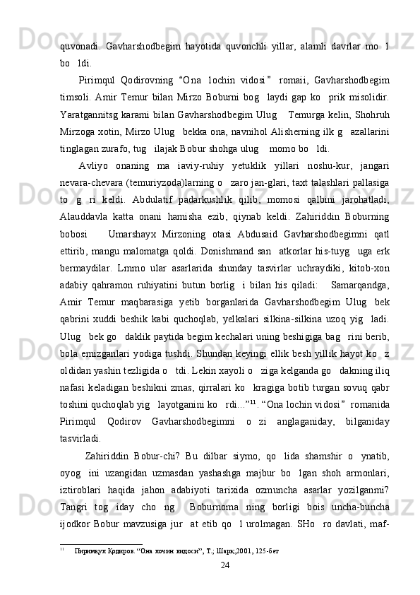 quvonadi.   Gavharshodbegim   hayotida   quvonchli   yillar,   alamli   davrlar   mo l
bo ldi.	

Pirimqul   Qodirovning   O n a   lochin   vidosi   romaii,   Gavharshodbegim	
 
timsoli.   Amir   Temur   bilan   Mirzo   Boburni   bog laydi   gap   ko prik   misolidir.	
 
Yaratgannitsg karami  bi lan Gavharshodbegim  Ulug  Temurga kelin, Shohruh	

Mirzoga  xotin,  Mirzo  Ulug bekka  ona,   navnihol   Alisherning  ilk  g azallarini	
 
tinglagan zurafo, tug ilajak Bobur shohga ulug  momo bo ldi.	
  
Avliyo   onaning   ma iaviy-ruhiy   yetuklik   yillari   noshu-kur,   jangari	

nevara-chevara (temuriyzoda)larning o zaro jan-glari, taxt talashlari  pallasiga	

to g ri   keldi.   Abdulatif   padarkushlik   qilib,   momosi   qalbini   jarohatladi,	
 
Alauddavla   katta   onani   hamisha   ezib,   qiynab   keldi.   Zahiriddin   Boburning
bobosi     Umarshayx   Mirzoning   otasi   Abdusaid   Gavharshodbegimni   qatl	

ettirib,   mangu   malomatga   qoldi.   Donishmand   san atkorlar   his-tuyg uga   erk	
 
bermaydilar.   Lmmo   ular   asarlarida   shunday   tasvirlar   uchraydiki,   kitob-xon
adabiy   qahramon   ruhiyatini   butun   borlig i   bilan   his   qiladi:   Samarqandga,	
 
Amir   Temur   maqbarasiga   yetib   borganlarida   Gavharshodbegim   Ulug bek	

qabrini   xuddi   beshik   kabi   quchoqlab,   yelkalari   silkina-silkina   uzoq   yig ladi.

Ulug	
 bek go daklik paytida begim kechalari uning beshigiga bag rini berib,	 
bola   emizganlari   yodiga   tushdi.   Shundan   keyingi   ellik   besh   yillik   hayot   ko z	

oldidan yashin tezligida o tdi. Lekin xayoli o ziga kelganda go dakning iliq	
  
nafasi   keladigan   beshikni   zmas,   qirralari   ko kragiga   botib   turgan   sovuq   qabr	

toshini quchoqlab yig layotganini ko rdi...”	
  11
. “Ona lochin vidosi  romanida	
Pirimqul   Qodirov   Gavharshodbegimni   o zi   anglaganiday,   bilganiday	

tasvirladi.
Zahiriddin   Bobur-chi?   Bu   dilbar   siymo,   qo lida   shamshir   o ynatib,	
 
oyog ini   uzangidan   uzmasdan   yashashga   majbur   bo lgan   shoh   armonlari,	
 
iztiroblari   haqida   jahon   adabiyoti   tarixida   ozmuncha   asarlar   yozilganmi?
Tangri   tog iday   cho ng   Boburnoma ning   borligi   bois   uncha-buncha	
   
ijodkor   Bobur   mavzusiga   jur at   etib   qo l   urolmagan.   SHo ro   davlati,   maf-	
  
11
      Пиримқул Қодиров.  “Она лочин видоси”, Т.; Шарқ,2001, 125-бет
24 