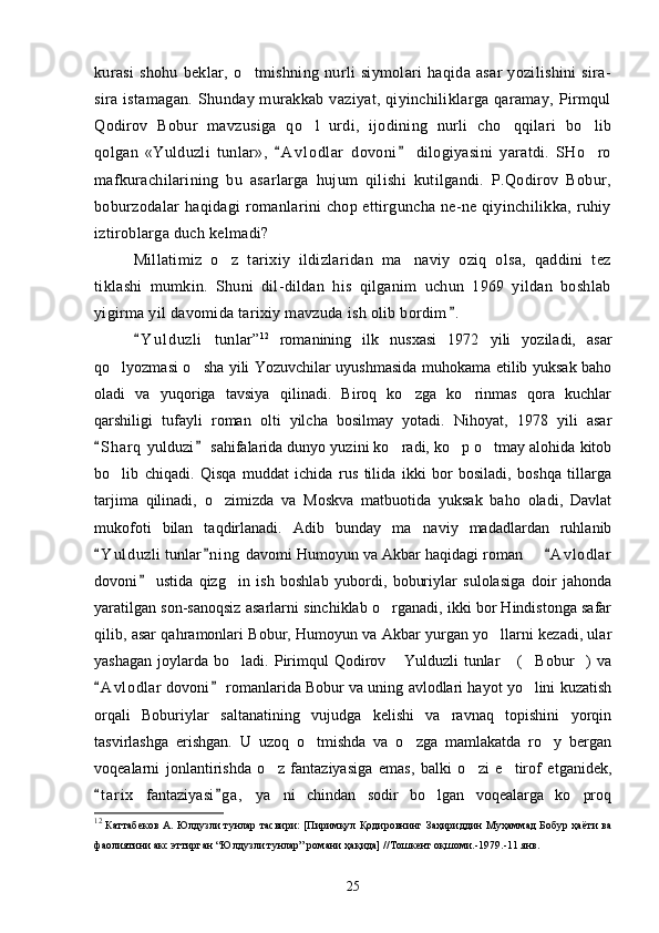 kurasi   shohu   beklar,   o tmishning   nurli   siymolari   haqida   asar   yozilishini   sira-
sira istamagan.   Shunday murakkab  vaziyat, qiyinchiliklarga qaramay,  Pirmqul
Qodirov   Bobur   mavzusi ga   qo l   urdi,   ijodining   nurli   cho qqilari   bo lib	
  
qolgan   «Yulduzli   tunlar»,   A v l o dlar   dovoni   dilogiyasini   yaratdi.   SHo ro	
 	
mafkurachilarining   bu   asarlarga   hujum   qilishi   kutilgandi.   P.Qodirov   Bobur,
boburzodalar haqidagi romanlarini chop ettirguncha ne-ne qiyinchilikka, ruhiy
iztiroblarga duch kelmadi?
Millatimiz   o z   tarixiy   ildizlaridan   ma naviy   oziq   olsa,   qaddini   tez	
 
tiklashi   mumkin.   Shuni   dil-dildan   his   qilganim   uchun   1969   yildan   boshlab
yigirma yil davomida tarixiy mavzuda ish olib bordim .	

Y u l d uzli   tunlar	
 ” 12
  romanining   ilk   nusxasi   1972   yili   yoziladi,   asar
qo lyozmasi o sha yili Yozuvchilar uyushmasida muhokama etilib yuksak baho	
 
oladi   va   yuqoriga   tavsiya   qilinadi.   Biroq   ko zga   ko rinmas   qora   kuchlar	
 
qarshiligi   tufayli   roman   olti   yilcha   bosilmay   yotadi.   Nihoyat,   1978   yili   asar
S h arq  yulduzi  sahifalarida dunyo yuzini ko radi, ko p o tmay alohida kitob	
 	  
bo lib   chiqadi.   Qisqa   muddat   ichida   rus   tilida   ikki   bor   bosiladi,   boshqa   tillarga	

tarjima   qilinadi,   o zimizda   va   Moskva   matbuotida   yuksak   baho   oladi,   Davlat	

mukofoti   bilan   taqdirlanadi.   Adib   bunday   ma naviy   madadlardan   ruhlanib	

Y u l duzli  tunlar n i ng  davomi Humoyun va Akbar haqidagi roman    A v l odlar	
  	
dovoni   ustida   qizg in   ish   boshlab   yubordi,   boburiylar   sulolasiga   doir   jahonda	
	
yaratilgan son-sanoqsiz asarlarni sinchiklab o rganadi, ikki bor Hindistonga safar	

qilib, asar qahramonlari Bobur, Humoyun va Akbar yurgan yo llarni kezadi, ular	

yashagan   joylarda   bo ladi.   Pirimqul   Qodirov   Yulduzli   tunlar   ( Bobur )   va	
    
A v l odlar  dovoni  romanlarida Bobur va uning avlodlari hayot yo lini kuzatish	
 	
orqali   Boburiylar   saltanatining   vujudga   kelishi   va   ravnaq   topishini   yorqin
tasvirlashga   erishgan.   U   uzoq   o tmishda   va   o zga   mamlakatda   ro y   bergan	
  
voqealarni   jonlantirishda   o z   fantaziyasiga   emas,   balki   o zi   e tirof   etganidek,	
  
t a r ix   fantaziyasi g a ,   ya ni   chindan   sodir   bo lgan   voqealarga   ko proq	
 	  
12
  Каттабеков А. Юлдузли тунлар тасвири: [Пиримқул Қодировнинг Заҳириддин Муҳаммад  Бобур ҳаёти ва
фаолиятини акс эттирган “Юлдузли тунлар” романи ҳақида] //Тошкент оқшоми.-1979.-11 янв.
25 