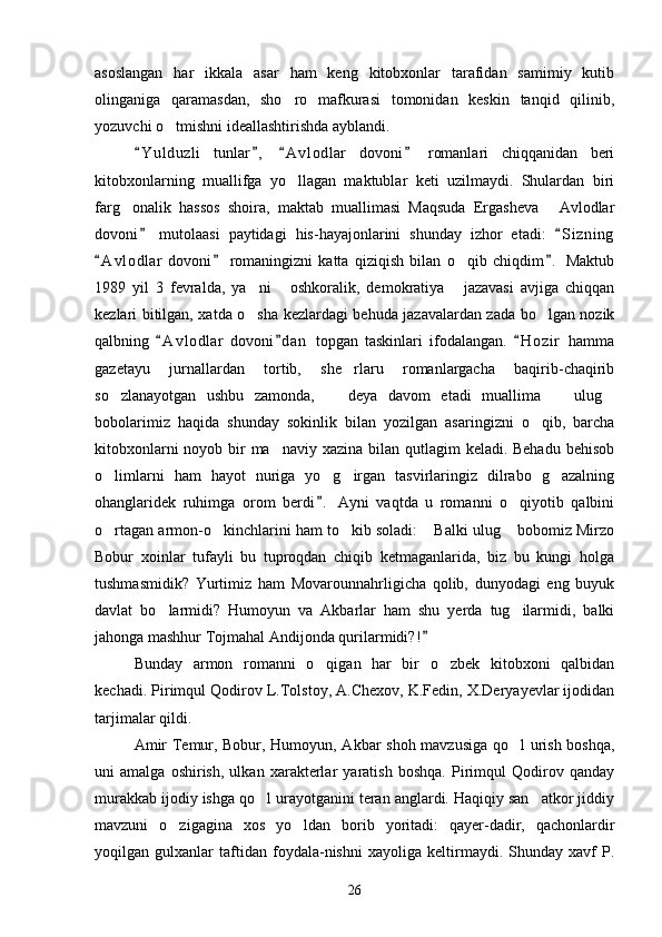 asoslangan   har   ikkala   asar   ham   keng   kitobxonlar   tarafidan   samimiy   kutib
olinganiga   qaramasdan,   sho ro   mafkurasi   tomonidan   keskin   tanqid   qilinib,
yozuvchi o tmishni ideallashtirishda ayblandi.	

Y u l duzli   tunlar ,   A v l odlar   dovoni   romanlari   chiqqanidan   beri	
   
kitobxonlarning   muallifga   yo llagan   maktublar   keti   uzilmaydi.   Shulardan   biri	

farg onalik   hassos   shoira,   maktab   muallimasi   Maqsuda   Ergasheva   Avlodlar	
 
dovoni   mutolaasi   paytidagi   his-hayajonlarini   shunday   izhor   etadi:   S i zning	
 
A v l odlar   dovoni   romaningizni   katta   qiziqish   bilan   o qib   chiqdim .   Maktub	
  	
1989   yil   3   fevralda,   ya ni   oshkoralik,   demokratiya   jazavasi   avjiga   chiqqan	
  
kezlari bitilgan, xatda o sha kezlardagi behuda jazavalardan zada bo lgan nozik
 
qalbning   A v l odlar   dovoni d an   topgan   taskinlari   ifodalangan.   H o zir   hamma	
  
gazetayu   jurnallardan   tortib,   she rlaru   romanlargacha   baqirib-chaqirib	

so zlanayotgan   ushbu   zamonda,     deya   davom   etadi   muallima     ulug	
   
bobolarimiz   haqida   shunday   sokinlik   bilan   yozilgan   asaringizni   o qib,   barcha	

kitobxonlarni  noyob bir ma naviy xazina bilan qutlagim  keladi. Behadu  behisob	

o limlarni   ham   hayot   nuriga   yo g irgan   tasvirlaringiz   dilrabo   g azalning	
   
ohanglaridek   ruhimga   orom   berdi .   Ayni   vaqtda   u   romanni   o qiyotib   qalbini	
	
o rtagan armon-o kinchlarini ham to kib soladi:  Balki ulug  bobomiz Mirzo	
    
Bobur   xoinlar   tufayli   bu   tuproqdan   chiqib   ketmaganlarida,   biz   bu   kungi   holga
tushmasmidik?   Yurtimiz   ham   Movarounnahrligicha   qolib,   dunyodagi   eng   buyuk
davlat   bo larmidi?   Humoyun   va   Akbarlar   ham   shu   yerda   tug ilarmidi,   balki	
 
jahonga mashhur Tojmahal Andijonda qurilarmidi?!	

Bunday   armon   romanni   o qigan   har   bir   o zbek   kitobxoni   qalbidan	
 
kechadi. Pirimqul Qodirov L.Tolstoy, A.Chexov, K.Fedin, X.Deryayevlar ijodidan
tarjimalar qildi.
Amir Temur, Bobur, Humoyun, Akbar shoh mavzusiga qo l urish boshqa,	

uni   amalga   oshirish,   ulkan   xarakterlar   yaratish   boshqa.   Pirimqul   Qodirov   qanday
murakkab ijodiy ishga qo l urayotganini teran anglardi. Haqiqiy san atkor jiddiy	
 
mavzuni   o zigagina   xos   yo ldan   borib   yoritadi:   qayer-dadir,   qachonlardir	
 
yoqilgan   gulxanlar   taftidan   foydala-nishni   xayoliga   keltirmaydi.   Shunday   xavf   P.
26 