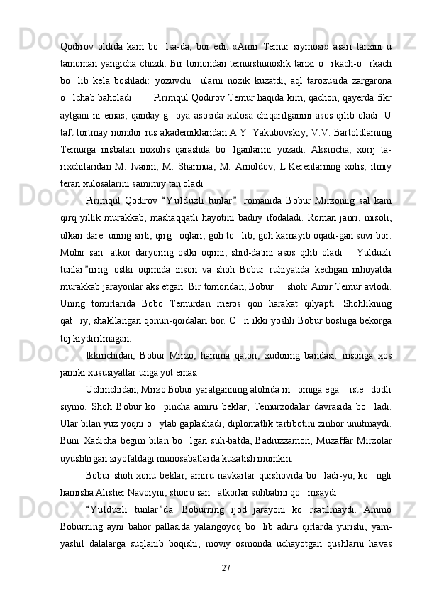 Qodirov   oldida   kam   bo lsa-da,   bor   edi.   «Amir   Temur   siymosi»   asari   tarxini   u
tamoman yangicha chizdi. Bir  tomondan temurshunoslik  tarixi  o rkach-o rkach	
 
bo lib   kela   boshladi:   yozuvchi     ularni   nozik   kuzatdi,   aql   tarozusida   zargarona	

o lchab baholadi.           Pirimqul Qodirov Temur haqida kim, qachon, qayerda fikr

aytgani-ni   emas,   qanday   g oya   asosida   xulosa   chiqarilganini   asos   qilib   oladi.   U	

taft tortmay nomdor rus akademiklaridan A.Y. Yakubovskiy, V.V. Bartoldlarning
Temurga   nisbatan   noxolis   qarashda   bo lganlarini   yozadi.   Aksincha,   xorij   ta-	

rixchilaridan   M.   Ivanin,   M.   Sharmua,   M.   Arnoldov,   L.Kerenlarning   xolis,   ilmiy
teran xulosalarini samimiy tan oladi.
Pirimqul   Qodirov   Y u l duzli   tunlar   romanida   Bobur   Mirzoniig   sal   kam	
 
qirq   yillik   murakkab,   mashaqqatli   hayotini   badiiy   ifodaladi.   Roman   janri,   misoli,
ulkan dare: uning sirti, qirg oqlari, goh to lib, goh kamayib oqadi-gan suvi bor.	
 
Mohir   san atkor   daryoiing   ostki   oqimi,   shid-datini   asos   qilib   oladi.   Yulduzli	
 
tunlar n i ng   ostki   oqimida   inson   va   shoh   Bobur   ruhiyatida   kechgan   nihoyatda	

murakkab jarayonlar aks etgan. Bir tomondan, Bobur   shoh: Amir Temur avlodi.	

Uning   tomirlarida   Bobo   Temurdan   meros   qon   harakat   qilyapti.   Shohlikning
qat iy, shakllangan qonun-qoidalari bor. O n ikki yoshli Bobur boshiga bekorga	
 
toj kiydirilmagan.
Ikkinchidan,   Bobur   Mirzo,   hamma   qatori,   xudoiing   bandasi:   insonga   xos
jamiki xususiyatlar unga yot emas.
Uchinchidan, Mirzo Bobur yaratganning alohida in omiga ega  iste dodli	
  
siymo.   Shoh   Bobur   ko pincha   amiru   beklar,   Temurzodalar   davrasida   bo ladi.	
 
Ular bilan yuz yoqni o ylab gaplashadi, diplomatlik tartibotini zinhor unutmaydi.

Buni   Xadicha   begim   bilan   bo lgan   suh-batda,   Badiuzzamon,   Muzaffar   Mirzolar	

uyushtirgan ziyofatdagi munosabatlarda kuzatish mumkin.
Bobur   shoh   xonu   beklar,   amiru   navkarlar   qurshovida   bo ladi-yu,   ko ngli	
 
hamisha Alisher Navoiyni, shoiru san atkorlar suhbatini qo msaydi.	
 
Y u l duzli   tunlar d a   Boburning   ijod   jarayoni   ko rsatilmaydi.   Ammo	
 	
Boburning   ayni   bahor   pallasida   yalangoyoq   bo lib   adiru   qirlarda   yurishi,   yam-	

yashil   dalalarga   suqlanib   boqishi,   moviy   osmonda   uchayotgan   qushlarni   havas
27 