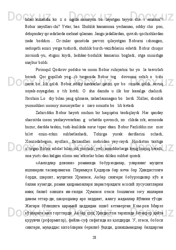 bilan   kuzatishi   ko z   o ngida   namoyon   bo layotgan   tayyor   she r   emasmi?!   
Bobur   xayollari-chi?   Yetar,   bas.   Shohlik   kamarimni   yechaman,   oddiy   cho pon,	

dehqonday qir-adirlarda mehnat qilaman. Jangu jadallardan , quvish-qochishlardan
zada   boddim...   Or-zular   qanotida   parvoz   qilayotgan   Boburni   ishongan,	

sadoqatli amiri yerga tushirdi, shohlik burch-vazifalarini eslatdi. Bobur chuqur
xorsindi-yu,   etigini   kiydi,   lashkar-boshilik   kamarini   bogladi,   otga   minishga	
 
majbur boldi.	

Pirimqul   Qodirov   podsho   va   inson   Bobur   ruhiyatini   bir   yo la   tasvirlab	

boradi.   Qor   gupillab   yog ib   turganida   Bobur   tog   dovonini   oshib   o tishi	
  
zarur   bo lib   qoldi.   Bobur   oddiy   navkarlar   qatori   qor   bo ronida   qoldi,   sovuq	
 
suyak-suyagidan   o tib   ketdi.   O sha   damda   u   ilk   bor   kasalga   chalindi.	
 
Ibrohim   Lo diy   bilan   jang   qilmasa,   zaharlanmagan   bo lardi.   Xullas,   shoxlik	
 
yumushlari insoniy xususiyatlar o zaro omuxta bo lib ketadi.	
 
Zahiriddin   Bobur   hayoti   muhim   bir   haqiqatni   tasdiqlaydi.   Har   qanday
sharoitda   inson   yashayverarkan:   g urbatda   quvonch,   xo rlikda   zrk,   armonda
 
huzur, dardda taskin, tush-kuilikda surur topar ekan. Bobur Fazliddin me mor	

bi let   emin-erkin   suhbatlashadi,   Tohirga   yurak   dardlarini   ochadi,
Xonzodabegim,   ayollari,   farzandlari   mehridan   yay-raydi.   Hindiston   taxtiga
o‘tirgan Bobur adolat bilan ish yuritadi, yerli amaddorlarga keng huquq beradi,
ona yurti-dan kalgan olimu san’atkorlar bilan dildan suhbat quradi.
«Авлодлар   довони»   романида   бобурзодалар,   уларнинг   муҳити
ишонарли   тасвирланган.   Пиримқул   Қодиров   бир   неча   бор   Ҳиндистонга
борди,   шароит,   муҳитни   Ҳумоюн,   Акбар   сингари   бобурзодалар   кўз   и
билан кузатди,  роман қаҳрамонлари характеридаги  асосий  хусусиятларни
аниқ   билиб   олишга   ин-гилди.   Ҳумоюн   отаси   бошлаган   эзгу   ишларни
давом   эттир-ди,   шаҳзодалар   аро   зиддият,   жангу   жадаллар   йўлини   тўсди.
Жигари   бўлишига   қарамай   ҳаддидан   ошиб   кетаверган   Ком-рон   Мирзо
кўзларига мил торттирди. Акбар шоҳ Ҳиндис тон тарихида бетакрор қайта
қурувчи (реформатор), файла-суф сифатида из қолдирди. У, отаси, бобоси
сингари,   муқаддас   китобларни   берилиб   ўқиди,   донишмандлар   билдирган
28 