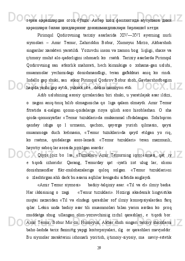 теран   қарашлардан   огоҳ   бўлди.   Акбар   шоҳ   фаолиятида   мусулмон   дини
қарашлари билан ҳиндларнинг донишмандликлари бирлашиб кетди.
Pirimqul   Qodirovning   tarixiy   asarlarida   XIV—XVI   ayerning   nurli
siymolari   –   Amir   Temur,   Zahiriddin   Bobur,   Xumoyui   Mirzo,   Akbarshoh
singarilar   xarakteri   yaratildi.   Yozuvchi   inson   va   zamon   bog liqligi,   shaxe   va
ijtimoiy   muhit   alo-qadorligini   ishonarli   ko rsatdi.   Tarixiy   asarlarda   Pirimqul	

Qo dirovning   san atkorlik   mahorati,   hech   kimnikiga   o xshama-gan   uslubi,	
 
muammolar   yechimidagi   donishmandligi,   teran   gafakkuri   aniq   ko rindi.	

Indallo gap shuki, san atkor Pirimqul Qodirov Bobur shoh, Gavharshodbegim	

haqida yashi gap aytdi, yuksak iste dodini namoyon etdi.	

Adib   uslubining   asosiy   qirralaridan   biri   shuki,   u   yaratilajak   asar   ildizi,
o zagini   aniq-tiniq   bilib   olmagunicha   qo liga   qalam   olmaydi.   Amir   Temur	
 
fitratida   si-nalgan   qonun-qoidalarga   rioya   qilish   asos   hisoblashan.   O sha	

qoida-qonuniyatlar   «Temur   tuzuklari»da   mukammal   ifodalangan.   Sohibqiron
qanday   ishga   qo l   urmasin,   qachon,   qayerga   yurish   qilmasin,   qaysi	

muammoga   duch   kelmasin,   «Temur   tuzuklari»da   qayd   etilgan   yo riq,	

ko rsatma,   qoidalarga   asos-lanadi.   «Temur   tuzuklari»   teran   mazmunli,	

hayotiy saboq-lar asosida yozilgan asardir.
Qiyos   joiz   bo lsa,   «Tuzuklar»   Amir   Temurning   iqror-iomasi,   qat iy	
 
e tiqodi   izhoridir.   Qarang,   Temurday   qat -iyatli   zot   ulug lar,   olimu	
  
donishmandlar   fikr-mulohazalariga   quloq   solgan.   «Temur   tuzuklari»ni
o zlashtirgan ahli dark bu asarni aqllilar kengashi sifatida anglaydi.

«Amir   Temur   siymosi»     badiiy-talqiniy   asar.   «Til   va   el»   ilmiy   badia.	

Har   ikkisining   o zagi     «Temur   tu	
  zuklari».   Hozirgi   akademik   lingvistika
nuqtai   nazaridan   «Til   va   elndagi   qarashlar   sof   ilmiy   konsepsiyalardan   farq
qilar.   Lekin   unda   badiiy   asar   tili   muammolari   bilan   yarim   asrdan   ko proq	

muddatga   shug ullangan   olim-yozuvchiniig   izchil   qarashlari,   e tiqodi   bor.	
 
Amir   Temur,   Bobur   Mir-zo,   Humoyun,   Akbar   shoh   singari   tarixiy   shaxslarni
baho-lashda   tarix   faninittg   yapgi   koitsrpsiyalari,   ilg or   qarashlari   mavjuddir.	

Bu   siymolar   xarakterini   ishonarli   yoritish,   ijtimoiy-siyosiy,   ma naviy-estetik	

29 