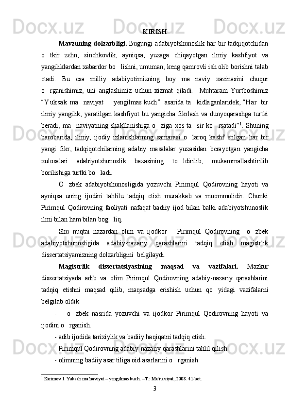 KIRISH
Mavzuning dolzarbligi.   Bugungi   adabiyotshunoslik  har  bir  tadqiqotchidan
o tkir   zehn,   sinchkovlik,   ayniqsa,   yuzaga   chiqayotgan   ilmiy   kashfiyot   va
yangiliklardan xabardor bo lishni, umuman, keng qamrovli ish olib borishni talab	

etadi.   Bu   esa   milliy   adabiyotimizning   boy   ma naviy   xazinasini   chuqur	

o rganishimiz,   uni   anglashimiz   uchun   xizmat   qiladi.     Muhtaram   Yurtboshimiz	

Y u k sak  ma naviyat   yengilmas kuch  asarida ta kidlaganlaridek,  H a r  bir
  	  
ilmiy  yangilik,  yaratilgan  kashfiyot  bu  yangicha   fikrlash  va   dunyoqarashga  turtki
beradi,  ma naviyatning   shakllanishiga   o ziga   xos   ta sir   ko rsatadi”	
    1
.  Shuning
barobarida,   ilmiy,   ijodiy   izlanishlarning   samarasi   o laroq   kashf   etilgan   har   bir	

yangi   fikr,   tadqiqotchilarning   adabiy   masalalar   yuzasidan   berayotgan   yangicha
xulosalari   adabiyotshunoslik   bazasining   to ldirilib,   mukammallashtirilib	

borilishiga turtki bo ladi.	

O zbek   adabiyotshunosligida   yozuvchi   Pirimqul   Qodirovning   hayoti   va	

ayniqsa   uning   ijodini   tahlilu   tadqiq   etish   murakkab   va   muommolidir.   Chunki
Pirimqul   Qodirovning   faoliyati   nafaqat   badiiy   ijod   bilan   balki   adabiyotshunoslik
ilmi bilan ham bilan bog liq.	

Shu   nuqtai   nazardan   olim   va   ijodkor       Pirimqul   Qodirovning     o zbek	

adabiyotshunosligida   adabiy-nazariy   qarashlarini   tadqiq   etish   magistrlik
dissertatsiyamizning dolzarbligini  belgilaydi.
Magistrlik   dissertatsiyasining   maqsad   va   vazifalari.   Mazkur
dissertatsiyada   adib   va   olim   Pirimqul   Qodirovning   adabiy-nazariy   qarashlarini
tadqiq   etishni   maqsad   qilib,   maqsadga   erishish   uchun   qo yidagi   vazifalarni	

belgilab oldik: 
-       o zbek   nasrida   yozuvchi   va   ijodkor   Pirimqul   Qodirovning   hayoti   va	

ijodini o rganish.	

- adib ijodida tarixiylik va badiiy haqiqatni tadqiq etish.
- Pirimqul Qodirovning adabiy-nazariy qarashlarini tahlil qilish.
- olimning badiiy asar tiliga oid asarlarini o rganish.	

1
  Karimov I. Yuksak ma’naviyat – yengilmas kuch. –T.: Ma’naviyat, 2008. 41-bet.
3 