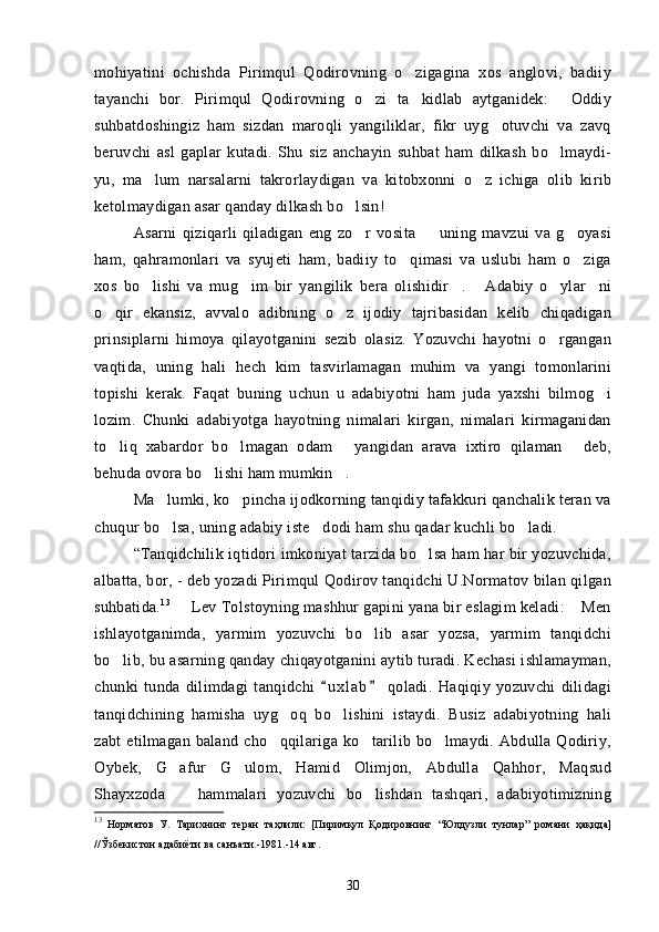 mohiyatini   ochishda   Pirimqul   Qodirovning   o zigagina   xos   anglovi,   badiiy
tayanchi   bor.   Pirimqul   Qodirovning   o zi   ta kidlab   aytganidek:   Oddiy	
  
suhbatdoshingiz   ham   sizdan   maroqli   yangiliklar,   fikr   uyg otuvchi   va   zavq	

beruvchi   asl   gaplar   kutadi.   Shu   siz   anchayin   suhbat   ham   dilkash   bo lmaydi-	

yu,   ma lum   narsalarni   takrorlaydigan   va   kitobxonni   o z   ichiga   olib   kirib	
 
ketolmaydigan asar qanday dilkash bo lsin!	

Asarni   qiziqarli   qiladigan   eng   zo r   vosita     uning   mavzui   va   g oyasi
  
ham,   qahramonlari   va   syujeti   ham,   badiiy   to qimasi   va   uslubi   ham   o ziga	
 
xos   bo lishi   va   mug im   bir   yangilik   bera   olishidir .   Adabiy   o ylar ni	
     
o qir   ekansiz,   avvalo   adibning   o z   ijodiy   tajribasidan   kelib   chiqadigan	
 
prinsiplarni   himoya   qilayotganini   sezib   olasiz.   Yozuvchi   hayotni   o rgangan	

vaqtida,   uning   hali   hech   kim   tasvirlamagan   muhim   va   yangi   tomonlarini
topishi   kerak.   Faqat   buning   uchun   u   adabiyotni   ham   juda   yaxshi   bilmog i	

lozim.   Chunki   adabiyotga   hayotning   nimalari   kirgan,   nimalari   kirmaganidan
to liq   xabardor   bo lmagan   odam   yangidan   arava   ixtiro   qilaman   deb,	
   
behuda ovora bo lishi ham mumkin .	
 
Ma lumki, ko pincha ijodkorning tanqidiy tafakkuri qanchalik teran va	
 
chuqur bo lsa, uning adabiy iste dodi ham shu qadar kuchli bo ladi.
  
“Tanqidchilik iqtidori imkoniyat tarzida bo lsa ham har bir yozuvchida,	

albatta, bor, - deb yozadi Pirimqul Qodirov tanqidchi U.Normatov bilan qilgan
suhbatida. 13
   Lev Tolstoyning mashhur gapini yana bir eslagim keladi:  Men	
 
ishlayotganimda,   yarmim   yozuvchi   bo lib   asar   yozsa,   yarmim   tanqidchi	

bo lib, bu asarning qanday chiqayotganini aytib turadi. Kechasi ishlamayman,	

chunki   tunda   dilimdagi   tanqidchi   u x l a b   qoladi.   Haqiqiy   yozuvchi   dilidagi	
 
tanqidchining   hamisha   uyg oq   bo lishini   istaydi.   Busiz   adabiyotning   hali	
 
zabt  etilmagan baland cho qqilariga ko tarilib bo lmaydi. Abdulla Qodiriy,
  
Oybek,   G afur   G ulom,   Hamid   Olimjon,   Abdulla   Qahhor,   Maqsud	
 
Shayxzoda     hammalari   yozuvchi   bo lishdan   tashqari,   adabiyotimizning
 
13
  Норматов   У.   Тарихнинг   теран   таҳлили:   [Пиримқул   Қодировнинг   “Юлдузли   тунлар”   романи   ҳақида]
//Ўзбекистон адабиёти ва санъати.-1981.-14 авг.
30 