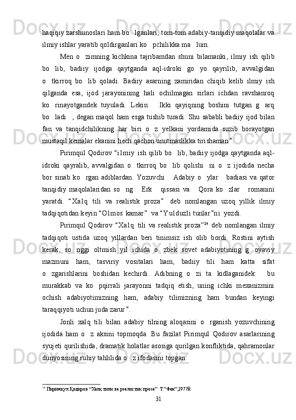 haqiqiy zarshunoslari ham bo lganlari, tom-tom adabiy-tanqidiy maqolalar va
ilmiy ishlar yaratib qoldirganlari ko pchilikka ma lum.	
 
Men   o zimning   kichkina   tajribamdan   shuni   bilamanki,   ilmiy   ish   qilib	

bo lib,   badiiy   ijodga   qaytganda   aql-idroki   go yo   qayrilib,   avvalgidan	
 
o tkirroq   bo lib   qoladi.   Badiiy   asarning   zamiridan   chiqib   kelib   ilmiy   ish
 
qilganda   esa,   ijod   jarayonining   hali   ochilmagan   sirlari   ichdan   ravshanroq
ko rinayotgandek   tuyuladi.   Lekin:   Ikki   qayiqning   boshini   tutgan   g arq
  
bo ladi ,   degan   maqol   ham   esga   tushib   turadi.   Shu   sababli   badiiy   ijod   bilan
 
fan   va   tanqidchilikning   har   biri   o z   yelkani   yordamida   suzib   borayotgan	

mustaqil kemalar ekanini hech qachon unutmaslikka tirishaman .	

Pirimqul   Qodirov  i l m i y   ish   qilib   bo lib,  badiiy   ijodga   qaytganda   aql-	
	
idroki   qayralib,   avvalgidan   o tkirroq   bo lib   qolishi ni   o z   ijodida   necha	
   
bor   sinab   ko rgan   adiblardan.   Yozuvchi   Adabiy   o ylar   badiasi   va   qator	
   
tanqidiy   maqolalaridan   so ng   Erk   qissasi   va   Qora   ko zlar   romanini	
     
yaratdi.   X a l q   tili   va   realistik   proza   deb   nomlangan   uzoq   yillik   ilmiy	
 
tadqiqotidan keyin  O l m o s  kamar  va  Y u l d uzli  tunlar n i  yozdi.	
   
Pirimqul   Qodirov   X a l q   tili   va   realistik   proza”	
 14
  deb   nomlangan   ilmiy
tadqiqoti   ustida   uzoq   yillardan   beri   tinimsiz   ish   olib   bordi.   Rostini   aytish
kerak,   so nggi   oltmish   yil   ichida   o zbek   sovet   adabiyotining   g oyaviy	
  
mazmuni   ham,   tasviriy   vositalari   ham,   badiiy   tili   ham   katta   sifat
o zgarishlarini   boshidan   kechirdi.   Adibning   o zi   ta kidlaganidek:   bu	
   
murakkab   va   ko pqirrali   jarayonni   tadqiq   etish,   uning   ichki   mexanizmini	

ochish   adabiyotimizning   ham,   adabiy   tilimizning   ham   bundan   keyingi
taraqqiyoti uchun juda zarur .	

Jonli   xalq   tili   bilan   adabiy   tilning   aloqasini   o rganish   yozuvchining	

ijodida   ham   o z   aksini   topmoqda.   Bu   fazilat   Pirimqul   Qodirov   asarlarining	

syujeti qurilishida, dramatik holatlar asosiga qurilgan konfliktida, qahramonlar
dunyosining ruhiy tahlilida o z ifodasini topgan. 	

14
  Пиримқул Қодиров “Халқ тили ва реалистик проза”  Т.”Фан”,1977й
31 
