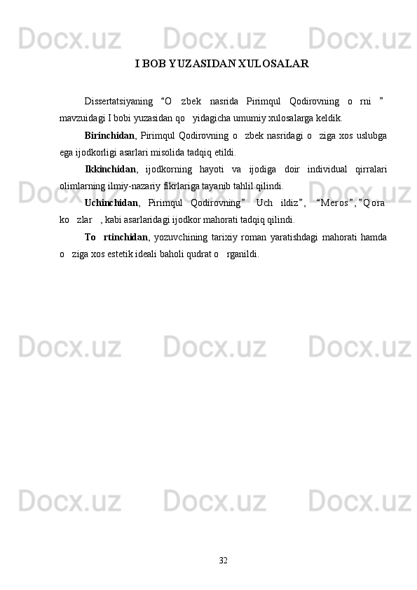                            I BOB YUZASIDAN XULOSALAR
Dissertatsiyaning   O zbek   nasrida   Pirimqul   Qodirovning   o rni   	 
mavzuidagi I bobi yuzasidan qo yidagicha umumiy xulosalarga keldik.	

Birinchidan ,   Pirimqul   Qodirovning   o zbek   nasridagi   o ziga   xos   uslubga	
 
ega ijodkorligi asarlari misolida tadqiq etildi.
Ikkinchidan ,   ijodkorning   hayoti   va   ijodiga   doir   individual   qirralari
olimlarning ilmiy-nazariy fikrlariga tayanib tahlil qilindi.
Uchinchidan ,   Pirimqul   Qodirovning   Uch   ildiz ,   M e r os , Q o r a
    
ko zlar , kabi asarlaridagi ijodkor mahorati tadqiq qilindi.	
 
To rtinchidan	
 ,   yozuvchining   tarixiy   roman   yaratishdagi   mahorati   hamda
o ziga xos estetik ideali baholi qudrat o rganildi. 	
 
  
32 