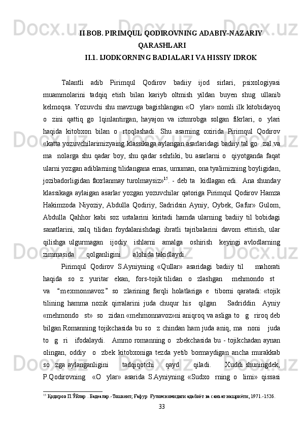 II BOB. PIRIMQUL QODIROVNING ADABIY-NAZARIY
QARASHLARI
II.1. IJODKORNING BADIALARI VA HISSIY IDROK
Talantli   adib   Pirimqul   Qodirov   badiiy   ijod   sirlari,   psixologiyasi
muammolarini   tadqiq   etish   bilan   kariyb   oltmish   yildan   buyen   shug ullanib
kelmoqsa.   Yozuvchi   shu   mavzuga   bagishlangan   «O ylar»   nomli   ilk   kitobidayoq	

o zini   qattiq   go lqinlantirgan,   hayajon   va   iztmrobga   solgan   fikrlari,   o ylari	
  
haqida   kitobxon   bilan   o rtoqlashadi.   Shu   asarning   oxirida   Pirimqul   Qodirov	

«katta yozuvchilarimizyaing klassikaga aylangan asarlaridagi badiiy tal go zal va	

ma nolarga   shu   qadar   boy,   shu   qadar   sehrliki,   bu   asarlarni   o qiyotganda   faqat	
 
ularni yozgan adiblarning tilidangana emas, umuman, ona tyalimizning boyligidan,
jozibadorligidan faxrlanmay turolmaysiz» 15
. - deb ta kidlagan edi.   	
 Ana shunday
klassikaga aylaigan asarlar yozgan yozuvchilar qatoriga Pirimqul Qodirov Hamza
Hakimzoda   Niyoziy,   Abdulla   Qodiriy,   Sadridsin   Ayniy,   Oybek,   Gafur»   Gulom,	

Abdulla   Qahhor   kabi   soz   ustalarini   kiritadi   hamda   ularning   badiiy   til   bobidagi	

sanatlarini,   xalq   tilidan   foydalanishdagi   ibratli   tajribalarini   davom   ettirish,   ular	

qilishga   ulgurmagan     ijodiy     ishlarni     amalga     oshirish     keyingi   avlodlarning
zimmasida       qolganligini       alohida takidlaydi.	

Pirimqul   Qodirov   S.Ayniyning   «Qullar»   asaridagi   badiiy   til       mahorati
haqida   so z   yuritar   ekan,   fors-tojik tilidan   o zlashgan   mehmondo st	
    
va     m e xmonnavoz  so zlarining  farqli  holatlariga  e tiborni  qaratadi: «tojik	
 	 
tilining   hamma   nozik   qirralarini   juda   chuqur   his     qilgan       Sadriddin     Ayniy
«mehmondo st»  so zidan «mehmonnavoz»ni aniqroq va asliga to g riroq deb	
   
bilgan.Romanning  tojikchasida   bu so z   chindan ham   juda aniq,  ma noni       juda	
 
to g ri     ifodalaydi.     Ammo romanning o zbekchasida bu - tojikchadan aynan	
  
olingan,   oddiy     o zbek   kitobxoniga   tezda   yetib   bormaydigan   ancha   murakkab	

so zga   aylanganligini           tadqiqotchi         qayd           qiladi.           Xuddi   shuningdek,	

P.Qodirovning     «O ylar»   asarida   S.Ayniyning   «Sudxo rning   o limi»   qissasi	
  
15
 Қодиров П.Ўйлар . Бадеалар.-Тошкент; Ғафур  Ғулом номидаги адабиёт ва санъат нашриёти, 1971.-152б.
33 