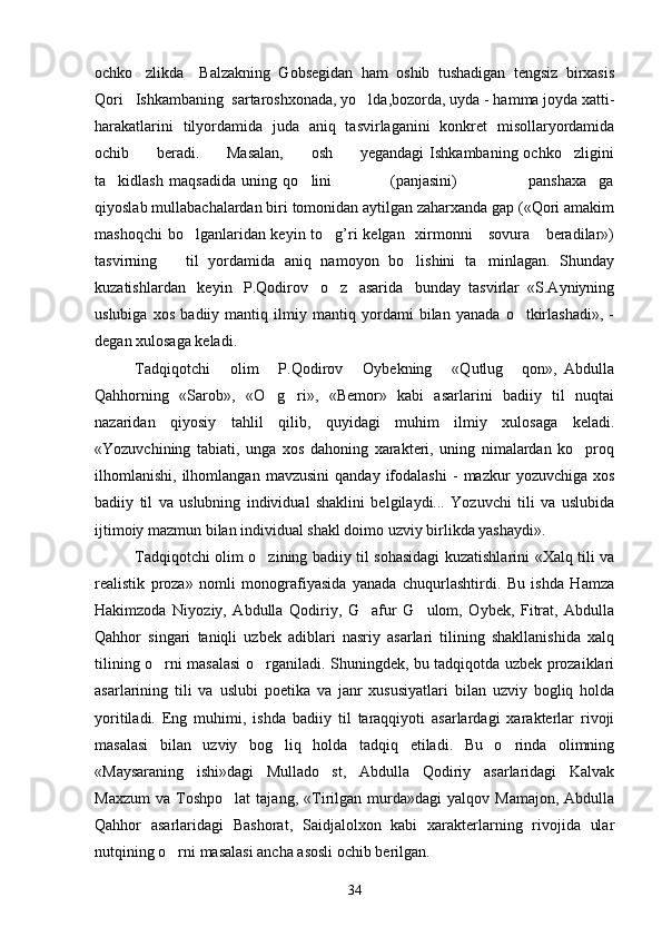 ochko zlikda     Balzakning   Gobsegidan   ham   oshib   tushadigan   tengsiz   birxasis
Qori   Ishkambaning  sartaroshxonada, yo lda,bozorda, uyda - hamma joyda xatti-	

harakatlarini   tilyordamida   juda   aniq   tasvirlaganini   konkret   misollaryordamida
ochib         beradi.          Masalan,           osh          yegandagi   Ishkambaning ochko zligini	

ta kidlash   maqsadida   uning   qo lini                     (panjasini)                     panshaxa ga	
   
qiyoslab mullabachalardan biri tomonidan aytilgan zaharxanda gap («Qori amakim
mashoqchi  bo lganlaridan keyin to g’ri  kelgan   xirmonni     sovura     beradilar»)	
 
tasvirning       til   yordamida   aniq   namoyon   bo lishini   ta minlagan.   Shunday	
 
kuzatishlardan   keyin   P.Qodirov   o z   asarida   bunday  tasvirlar  «S.Ayniyning	

uslubiga   xos   badiiy   mantiq   ilmiy   mantiq   yordami   bilan   yanada   o tkirlashadi»,   -	

degan xulosaga keladi.
Tadqiqotchi       olim       P.Qodirov       Oybekning       «Qutlug   qon»,   Abdulla

Qahhorning   «Sarob»,   «O g ri»,   «Bemor»   kabi   asarlarini   badiiy   til   nuqtai	
 
nazaridan   qiyosiy   tahlil   qilib,   quyidagi   muhim   ilmiy   xulosaga   keladi.
«Yozuvchining   tabiati,   unga   xos   dahoning   xarakteri,   uning   nimalardan   ko proq	

ilhomlanishi,   ilhomlangan   mavzusini   qanday   ifodalashi   -   mazkur   yozuvchiga   xos
badiiy   til   va   uslubning   individual   shaklini   belgilaydi...   Yozuvchi   tili   va   uslubida
ijtimoiy mazmun bilan individual shakl doimo uzviy birlikda yashaydi».
Tadqiqotchi olim o zining badiiy til sohasidagi kuzatishlarini «Xalq tili va	

realistik   proza»   nomli   monografiyasida   yanada   chuqurlashtirdi.   Bu   ishda   Hamza
Hakimzoda   Niyoziy,   Abdulla   Qodiriy,   G afur   G ulom,   Oybek,   Fitrat,   Abdulla	
 
Qahhor   singari   taniqli   uzbek   adiblari   nasriy   asarlari   tilining   shakllanishida   xalq
tilining o rni masalasi o rganiladi. Shuningdek, bu tadqiqotda uzbek prozaiklari	
 
asarlarining   tili   va   uslubi   poetika   va   janr   xususiyatlari   bilan   uzviy   bogliq   holda
yoritiladi.   Eng   muhimi,   ishda   badiiy   til   taraqqiyoti   asarlardagi   xarakterlar   rivoji
masalasi   bilan   uzviy   bog liq   holda   tadqiq   etiladi.   Bu   o rinda   olimning	
 
«Maysaraning   ishi»dagi   Mullado st,   Abdulla   Qodiriy   asarlaridagi   Kalvak	

Maxzum   va   Toshpo lat   tajang,   «Tirilgan  murda»dagi   yalqov  Mamajon,   Abdulla	

Qahhor   asarlaridagi   Bashorat,   Saidjalolxon   kabi   xarakterlarning   rivojida   ular
nutqining o rni masalasi ancha asosli ochib berilgan.	

34 