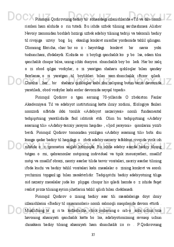 Pirimqul Qodirovning badiiy til  sohasidagi izlanishlarida «Til va dil» nomli
risolasi   ham   alohida   o rin   tutadi.   Bu   ishda   uzbek   tilining   sarchashmasi   Alisher
Navoiy zamonidan boshlab hozirgi uzbek adabiy tilining tadriji va takomili badiiy
til rivojiga   uzviy   bog liq   ekanligi konkret misollar yordamida tahlil qilingan.

Olimning   fikricha,   «har   bir   so z   -   hayotdagi       konkret       bir       narsa       yoki	

tushunchani, ifodalaydi. Kishida so z boyligi qanchalik ko p bo lsa, odam tilni	
  
qanchalik chuqur bilsa, uning ichki dunyosi. shunchalik boy bo ladi. Har bir xalq	

o zi   obod   qilgai   vodiylar,   o zi   yaratgan   shaharu   qishloqlar   bilan   qanday	
 
faxrlansa, o zi   yaratgan   til   boyliklari   bilan   xam shunchalik   iftixor   qiladi.	

Chushsi      har       bir      shaharu   qishloqlar   kabi   shu  xalqning  butun  tarixi   davomida
yaratiladi, obod vodiylar kabi asrlar davomida sayqal topadi».
Pirimqul   Qodirov   o tgan   asrning   70-yillarida   O zbekiston   Fanlar	
 
Akademiyasi   Til   va   adabiyot   institutining   katta   ilmiy   xodimi,   filologiya   fanlari
nomzodi   sifatida   ikki   tomlik   «Adabiyot   nazariyasi»   nomli   fundamental
tadqiqotning   yaratilishida   faol   ishtirok   etdi.   Olim   bu   tadqiqotning   «Adabiy
asarning tili» «Adabiy-tarixiy jarayon haqida» , «Ijod jarayoni»   qismlarini  yozib
berdi.   Pirimqul   Qodirov   tomonidan   yozilgan   «Adabiy   asarning   tili»   bobi   shu
kunga qadar badiiy til haqidagi o zbek adabiy-nazariy tafakkuri rivojida yirik ish	

sifatida   o z   qimmatini   saqlab   kelmoqda.   Bu   ishda   adabiy   asarda   badiiy   tilning	

tutgan   o rni,   qahramonlar   nutqining   individual   va   tipik   xususiyatlari,   muallif

nutqi va muallif obrazi, nasriy asarlar tilida tasvir vositalari, nasriy asarlar tilining
ifoda   kuchi   va   badiiy   tahlil   vositalari   kabi   masalalar   o zining   konkret   va   asosli	

yechimini   topganl:igi   bilan   xarakterlidir.   Tadqiqotchi   badiiy   adabiyotning   tiliga
oid   nazariy   masalalar   juda   ko plipgai   chuqur   his   qiladi   hamda   o z   ishida   faqat	
 
realist proza tilining ayrim jihatlarini tahlil qilish bilan cheklanadi.
Pirimqul   Qodirov   o zining   badiiy   asar   tili   masalalariga   doyr   ilmiy	

izlanishlarini «Badiiy til muammolari» nomli salmoqli maqolasida davom ettirdi .
Muallifning to g ri ta kidlashicha, «tirik jonlarning o nib-o sishi  uchun toza	
    
havoning   ahamiyati   qanchalik   katta   bo lsa,   adabiyotimizning   ravnaqi   uchun	

chinakam   badiiy   tilning   ahamiyati   ham   shunchalik   zo r»   .   P.Qodirovning	

35 