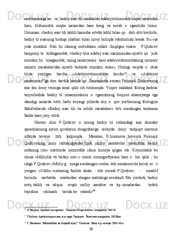 mulohazasiga ko ra, badiiy asar tili masalalari adabiyotshunoslik nuqtai nazaridan
ham,   tilshunoslik   nuqtai   nazaridan   ham   keng   va   asosli   o rganilishi   lozim.	

Umuman, «badiiy asar tili tahlili hamisha estetik tahlil bilan qo shib olib borilishi,

badiiy til asarning boshqa jihatlari  bilan uzviy birliqda tekshirilishi  kerak. Bu esa
juda   mushkul.   Hali   bu   ishning   metodikasi   ishlab   chiqilgan   emas»   .   P.Qodirov
haqqoniy ta kidlaganidek, «badiiy tilni adabiy asar mazmunidan ajratib qo yish	
 
mumkin bo lmaganidek, uning nazariyasini   ham adabiyotshunoslikning umumiy

nazariy   masalalaridan   ajratib   tashlash   mumkin   emas»,   Hozirgi   vaqtda   o zbek	

tilida   yozilgan   barcha   «Adabiyotshunoslikka   kirish» 16
  va   «Adabiyot
nazariyasi» 17
ga  doir   darslik   hamda   qo llanmalarda  asosan   Pirimqul   Qodirovning	

ana   shu   ilmiy   tezisiga   amal   qilib   ish   tutilmoqda.   Yuqori   malakali   filolog   kadrlar
tayyorlashda   badiiy   til   muammolarini   o rganishning   beqiyos   ahamiyatga   ega	

ekanligi   nazarda   tutib,   hatto   keyingi   yillarda   oliy   o quv   yurtlarining   filologiya	

fakultetlarida   «Badiiy   asar   tili   va   uslubi   masalalari»   deb   nomlangan   tanlanma
fanlar ham joriy etildi.
Hassos   olim   P.Qodirov   o zining   badiiy   til   sohasidagi   ana   shunday	

qarashlarining   ayrim   qirralarini   shogirdlariga     alohyda     ilmiy     tadqiqot   mavzusi
sifatida   tavsiya     ztib     kelmoqda.     Masalan,   G.Imomova   bevosita   Pirimqul
Qodirovning   ilmiy   rahbarligyada»Tipik   milliy   xarakterlar   yaratishda   badiiy
nutkning   roli»   mavzuida   nomzodlik   ishini   himoya   qilgan   edi.   Keyinchalik   bu
olima   «Milliylik   va   badiiy   nut»;»   nomli   monografiyasini   ham   e lon   qildi   ,   bu	

ishga P.Qodirov «Milliy g oyaga asoslangan risola» deb nomlanuvchi kirish so z	
 
yozgan.   «Ushbu   risolaning   fazilati   shuki,   -   deb   yozadi   P.Qodirov,       -       muallif
birinchi       navbatda       asarlardan   olingan   matnlarga   asoslanib   fikr   yuritadi,   badiiy
nutq   tahlili     va     talqini       orqali     milliy     xarakter     va     tip   nimalardan           tarkib
topishini     ishonarli     tarzda ko rsatadi»	
 18
.
16
 Х.Умуров. Адабиёт назарияси . Тошкент Шарқ матбаа -нашриёти 2005 й
17
 Т.Бобоев Адабиётшунослик асослари Тошкент. Ўқитувчи нашриёти 2002йил
18
 Г. Имомова “Миллийлик ва бадиий нутқ”. Тошкент. Янги аср авлоди 2004.4бет
36 