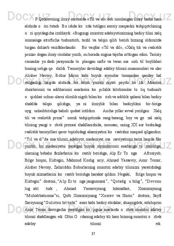 P.Qodirovning ilmiy merosida  «Til va el» deb nomlangan ilmiy badia ham
alohida   o rin   tutadi     Bu   ishda   ko zda   tutilgan   asosiy   maqsadni   tadqiqotchining 
o zi quyidagicha izohlaydi: «Bugungi mumtoz adabiyotimizning badiiy tilini xalq	

ommasiga   atroflicha   tushuntirib,   taxlil   va   talqin   qilib   berish   bizning   oldimizda
turgan   dolzarb   vazifalardandir.       Bir   vaqtlar   «Til   va   dil»,   «Xalq   tili   va   realistik
proza» degan ilmiy risolalar yozib, ou borada ozgina tajriba orttirgan edim. Tarixiy
romanlar   yo:dash   jarayonida   to plangan   nafis   va   teran   ma noli   til   boyliklari	
 
buning ustiga qo shildi. Temuriylar davridagi adabiy tilimiz muammolari va ular	

Alisher   Navoiy,   Bobur   Mirzo   kabi   buyuk   siymolar   tomonidan   qanday   hal
etilganligi   haqida   alohida   bir   kitob   yozish   niyati   paydo   bo ldi.   Mumtoz	

shoirlarimiz   va   adiblarimiz   asarlarini   ko pchilik   kitobxonlar   to liq   tushunib	
 
o qishlari uchun ularni olimlik nigoh bilan ko rish va adiblik qalami bilan badiiy	
 
shaklda   talqin   qilishga,   ya ni   ilmiylik   bilan   badiiylikni   bir-biriga	

uyg unlashtirishga baholi qudrat intildim.     Ancha yillar avval yozilgan  Xalq	
  
tili   va   realistik   proza   nomli   tadqiqotimda   rang-barang,   boy   va   go zal   xalq	
	
tilining   yangi   o zbek   prozasi   shakllanishida,   xususan,   uning   XX   asr   boshidagi	

realistik tamoyillari qaror topishidagi ahamiyatini ko rsatishni maqsad qilgandim.	

T i l  va el d a  ona tilimiz, adabiyot, madaniyat, ma naviyatimiz tarixi haqida fikr	
 	
yuritib,   bu   madaniyatni   yaratgan   buyuk   siymolarimiz   asarlariga   to xtalishga,	

ularning   bebaho   fazilatlarini   ko rsatib   berishga,   Alp   Er   To nga     Afrosiyob,	
  
Bilge   hoqon,   Kultegin,   Mahmud   Koshg ariy,   Ahmad   Yassaviy,   Amir   Temur,	

Alisher   Navoiy,   Zahiriddin   Boburlarning   mumtoz   adabiy   tilimizni   yaratishdagi
buyuk   xizmatlarini   ko rsatib   berishga   harakat   qildim.   Negaki,   Bilge   hoqon   va	
 
Kultegin  dostoni,  A l p  Er to nga jangnomasi ,   Q u t adg u  bilig ,   D e v onu	
     	 
lug atit   turk ,   Ahmad   Yassaviyning   hikmatlari,   Xorazmiyning	
 
M u h abbatnoma s i ,   Qutb   Xorazmiyning   X u srav   va   Shirin   dostoni,   Sayfi	
   
Saroyining  G u l iston  bit turki  asari kabi badiiy obidalar, shuningdek, sohibqiron	
 
Amir   Temur   davrigacha   yaratilgan   ko pgina   asarlarda   o zbek   mumtoz   adabiy	
 
tilimiz shakllangan edi. Oltin O rdaning adabiy tili ham bizning mumtoz o zbek	
 
adabiy   tilimiz   edi.
37 