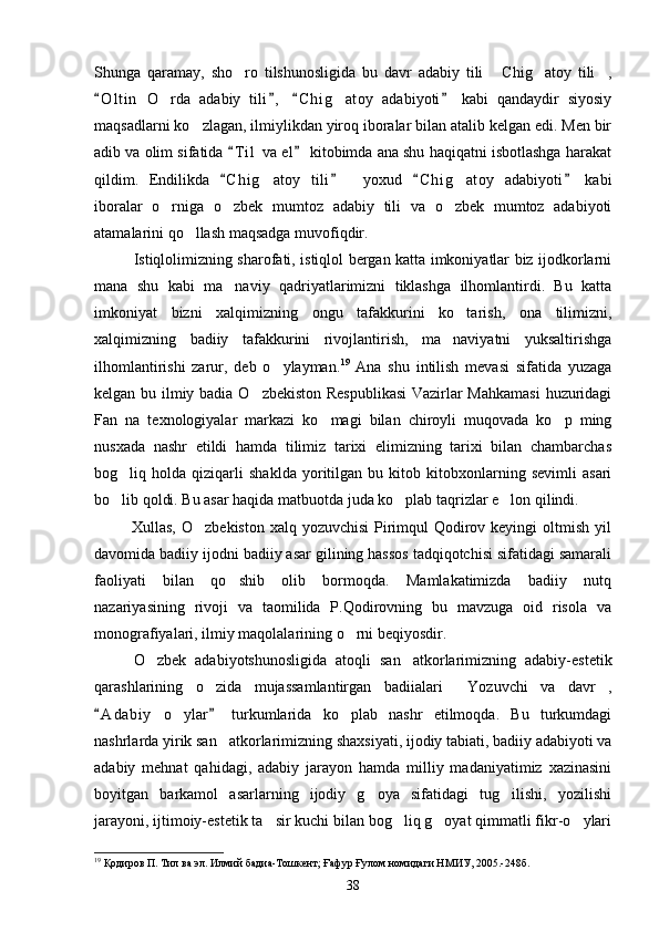 Shunga   qaramay,   sho ro   tilshunosligida   bu   davr   adabiy   tili   Chig atoy   tili ,   
O l t in   O rda   adabiy   tili ,   C h i g atoy   adabiyoti   kabi   qandaydir   siyosiy	
   	 
maqsadlarni ko zlagan, ilmiylikdan yiroq iboralar bilan atalib kelgan edi. Men bir	

adib va olim sifatida  T i l  va el  kitobimda ana shu haqiqatni isbotlashga harakat	
 
qildim.   Endilikda   C h i g atoy   tili
 	         yoxud   C h i g atoy   adabiyoti   kabi	 	
iboralar   o rniga   o zbek   mumtoz   adabiy   tili   va   o zbek   mumtoz   adabiyoti	
  
atamalarini qo llash maqsadga muvofiqdir.	

Istiqlolimizning sharofati, istiqlol bergan katta imkoniyatlar biz ijodkorlarni
mana   shu   kabi   ma naviy   qadriyatlarimizni   tiklashga   ilhomlantirdi.   Bu   katta	

imkoniyat   bizni   xalqimizning   ongu   tafakkurini   ko tarish,   ona   tilimizni,	

xalqimizning   badiiy   tafakkurini   rivojlantirish,   ma naviyatni   yuksaltirishga	

ilhomlantirishi   zarur,   deb   o ylayman.	
 19
  Ana   shu   intilish   mevasi   sifatida   yuzaga
kelgan bu ilmiy badia O zbekiston Respublikasi  Vazirlar Mahkamasi  huzuridagi	

Fan   na   texnologiyalar   markazi   ko magi   bilan   chiroyli   muqovada   ko p   ming	
 
nusxada   nashr   etildi   hamda   tilimiz   tarixi   elimizning   tarixi   bilan   chambarchas
bog liq   holda   qiziqarli   shaklda   yoritilgan   bu   kitob   kitobxonlarning   sevimli   asari	

bo lib qoldi. Bu asar haqida matbuotda juda ko plab taqrizlar e lon qilindi.
  
             Xullas, O zbekiston  xalq yozuvchisi  Pirimqul  Qodirov keyingi  oltmish yil	

davomida badiiy ijodni badiiy asar gilining hassos tadqiqotchisi sifatidagi samarali
faoliyati   bilan   qo shib   olib   bormoqda.   Mamlakatimizda   badiiy   nutq	

nazariyasining   rivoji   va   taomilida   P.Qodirovning   bu   mavzuga   oid   risola   va
monografiyalari, ilmiy maqolalarining o rni beqiyosdir.	

O zbek   adabiyotshunosligida   atoqli   san atkorlarimizning   adabiy-estetik	
 
qarashlarining   o zida   mujassamlantirgan   badiialari   Yozuvchi   va   davr ,	
  
A d a biy   o ylar   turkumlarida   ko plab   nashr   etilmoqda.   Bu   turkumdagi	
 	 
nashrlarda yirik san atkorlarimizning shaxsiyati, ijodiy tabiati, badiiy adabiyoti va	

adabiy   mehnat   qahidagi,   adabiy   jarayon   hamda   milliy   madaniyatimiz   xazinasini
boyitgan   barkamol   asarlarning   ijodiy   g oya   sifatidagi   tug ilishi,   yozilishi	
 
jarayoni, ijtimoiy-estetik ta sir kuchi bilan bog liq g oyat qimmatli fikr-o ylari	
   
19
 Қодиров П. Тил ва эл. Илмий бадиа-Тошкент; Ғафур Ғулом номидаги НМИУ, 2005.-248б.
38 