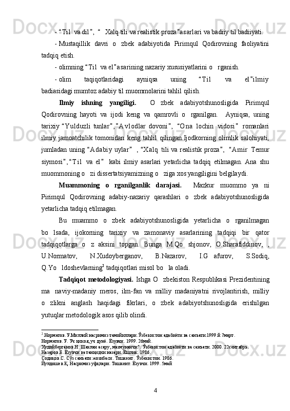 - T i l  va dil ,    Xalq tili va realistik proza a sarlari va badiiy til badiiyati.   
- Mustaqillik   davri   o zbek   adabiyotida   Pirimqul   Qodirovning   faoliyatini	

tadqiq etish.
- olimning  T i l  va el a sarining nazariy xususiyatlarini o rganish.	
 	
- olim   taqiqotlaridagi   ayniqsa   uning   T i l   va   el i l miy	
 
badiasidagi mumtoz adabiy til muommolarini tahlil qilish.
Ilmiy   ishning   yangiligi.     O zbek   adabiyotshunosligida   Pirimqul	

Qodirovning   hayoti   va   ijodi   keng   va   qamrovli   o rganilgan.     Ayniqsa,   uning	

tarixiy  Y u l duzli  tunlar , A v l odlar  dovoni ,   O n a  lochin   vidosi  romanlari	
     
ilmiy   jamoatchilik   tomonidan   keng   tahlil   qilingan.Ijodkorning   olimlik   salohiyati,
jumladan uning  A d a biy  uylar  ,  X a l q  tili va realistik proza ,   A m i r  Temur	
    
siymosi , T i l   va   el   kabi   ilmiy   asarlari   yetarlicha   tadqiq   etilmagan.   Ana   shu	
  
muommoning o zi dissertatsiyamizning o ziga xos yangiligini belgilaydi.	
 
Muammoning   o rganilganlik   darajasi.    	
 Mazkur   muommo   ya ni	
Pirimqul   Qodirovning   adabiy-nazariy   qarashlari   o zbek   adabiyotshunosligida	

yetarlicha tadqiq etilmagan. 
Bu   muammo   o zbek   adabiyotshunosligida   yetarlicha   o rganilmagan	
 
bo lsada,   ijokorning   tarixiy   va   zamonaviy   asarlarining   tadqiqi   bir   qator	

tadqiqotlarga   o z   aksini   topgan.   Bunga   M.Qo shjonov,   O.Sharafiddinov,   ,	
 
U.Normatov,   N.Xudoyberganov,   B.Nazarov,   I.G afurov,   S.Sodiq,	

Q.Yo ldoshevlarning	
 2
 tadqiqotlari misol bo la oladi.	
Tadqiqot   metodologiyasi.   Ishga  O zbekiston  Respublikasi   Prezidentining	

ma naviy-madaniy   meros,   ilm-fan   va   milliy   madaniyatni   rivojlantirish,   milliy	

o zlikni   anglash   haqidagi   fikrlari,   o zbek   adabiyotshunosligida   erishilgan	
 
yutuqlar metodologik asos qilib olindi.
2
.Норматов.У.Миллий насримиз тамойиллари.Ўзбекистон адабиёти ва санъати.1999.й 7март.
Норматов.У. Уч ҳикоя, уч дунё. Ёзувчи. 1999. 26май.
Худойберганов.Н. Шаклан асару, мазмунанчи?.  Ўзбекистон адабиёти ва санъати. 2000. 22сентябрь.
Назаров.Б. Ёзувчи ва танқидчи назари. Ёшлик. 1986.
Содиқов.С. Сўз санъати жозибаси.  Тошкент. Ўзбекистон. 1986.
Йулдошев.Қ. Насримиз уфқлари.  Тошкент.  Ёзувчи. 1999.  5май
4 