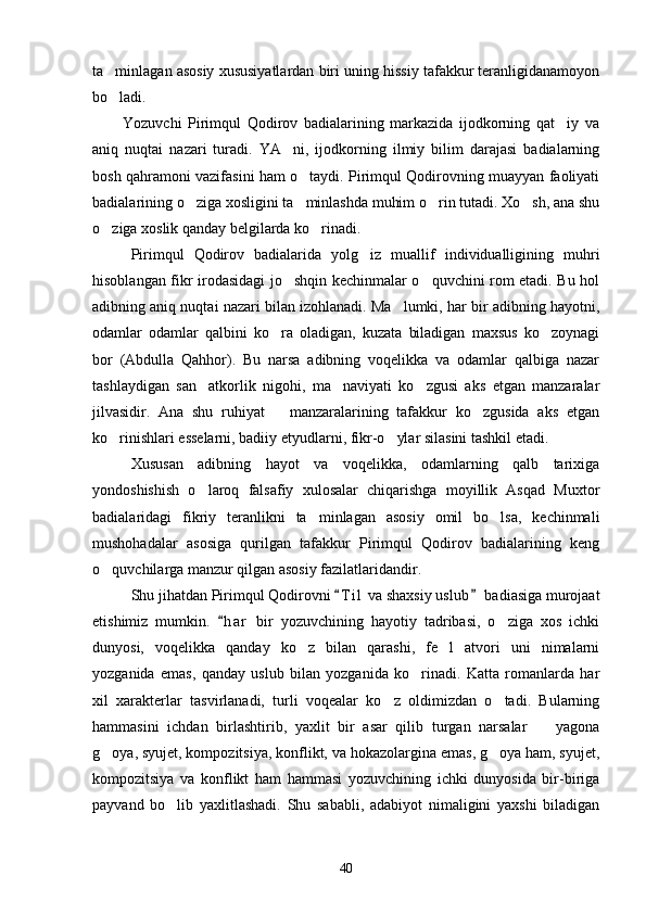 ta minlagan asosiy xususiyatlardan biri uning hissiy tafakkur teranligidanamoyon
bo ladi.

          Yozuvchi   Pirimqul   Qodirov   badialarining   markazida   ijodkorning   qat iy   va	

aniq   nuqtai   nazari   turadi.   YA ni,   ijodkorning   ilmiy   bilim   darajasi   badialarning	

bosh qahramoni vazifasini ham o taydi. Pirimqul Qodirovning muayyan faoliyati	

badialarining o ziga xosligini ta minlashda muhim o rin tutadi. Xo sh, ana shu	
   
o ziga xoslik qanday belgilarda ko rinadi.	
 
Pirimqul   Qodirov   badialarida   yolg iz   muallif   individualligining   muhri	

hisoblangan fikr irodasidagi jo shqin kechinmalar o quvchini rom etadi. Bu hol	
 
adibning aniq nuqtai nazari bilan izohlanadi. Ma lumki, har bir adibning hayotni,	

odamlar   odamlar   qalbini   ko ra   oladigan,   kuzata   biladigan   maxsus   ko zoynagi	
 
bor   (Abdulla   Qahhor).   Bu   narsa   adibning   voqelikka   va   odamlar   qalbiga   nazar
tashlaydigan   san atkorlik   nigohi,   ma naviyati   ko zgusi   aks   etgan   manzaralar	
  
jilvasidir.   Ana   shu   ruhiyat       manzaralarining   tafakkur   ko zgusida   aks   etgan	

ko rinishlari esselarni, badiiy etyudlarni, fikr-o ylar silasini tashkil etadi.	
 
Xususan   adibning   hayot   va   voqelikka,   odamlarning   qalb   tarixiga
yondoshishish   o laroq   falsafiy   xulosalar   chiqarishga   moyillik   Asqad   Muxtor	

badialaridagi   fikriy   teranlikni   ta minlagan   asosiy   omil   bo lsa,   kechinmali	
 
mushohadalar   asosiga   qurilgan   tafakkur   Pirimqul   Qodirov   badialarining   keng
o quvchilarga manzur qilgan asosiy fazilatlaridandir.	

Shu jihatdan Pirimqul Qodirovni  T i l  va shaxsiy uslub  badiasiga murojaat	
 
etishimiz   mumkin.   h a r   bir   yozuvchining   hayotiy   tadribasi,   o ziga   xos   ichki	
	
dunyosi,   voqelikka   qanday   ko z   bilan   qarashi,   fe l   atvori   uni   nimalarni	
 
yozganida   emas,   qanday   uslub   bilan   yozganida   ko rinadi.   Katta   romanlarda   har	

xil   xarakterlar   tasvirlanadi,   turli   voqealar   ko z   oldimizdan   o tadi.   Bularning	
 
hammasini   ichdan   birlashtirib,   yaxlit   bir   asar   qilib   turgan   narsalar     yagona	

g oya, syujet, kompozitsiya, konflikt, va hokazolargina emas, g oya ham, syujet,	
 
kompozitsiya   va   konflikt   ham   hammasi   yozuvchining   ichki   dunyosida   bir-biriga
payvand   bo lib   yaxlitlashadi.   Shu   sababli,   adabiyot   nimaligini   yaxshi   biladigan	

40 