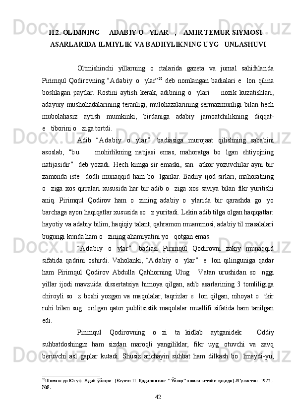 II.2.   OLIMNING   ADABIY O YLAR ,  AMIR TEMUR SIYMOSI    
ASARLARIDA ILMIYLIK VA BADIIYLIKNING UYG UNLASHUVI	

Oltmishinchi   yillarning   o rtalarida   gazeta   va   jurnal   sahifalarida	

Pirimqul   Qodirovning   A d abiy   o ylar”	
	 20
  deb   nomlangan   badialari   e lon   qilina	
boshlagan   paytlar.   Rostini   aytish   kerak,   adibning   o ylari     nozik   kuzatishlari,	
 
adayuiy   mushohadalarining   teranligi,  mulohazalarining   sermazmunligi   bilan   hech
mubolahasiz   aytish   mumkinki,   birdaniga   adabiy   jamoatchilikning   diqqat-
e tiborini o ziga tortdi.	
 
Adib   A d a biy   o ylar   badiasiga   murojaat   qilishning   sababini	
 	
asoslab,   b u     mohirlikning   natijasi   emas,   mahoratga   bo lgan   ehtiyojning	
	 
natijasidir   deb   yozadi.   Hech   kimga   sir   emaski,   san atkor   yozuvchilar   ayni   bir	
	
zamonda   iste dodli   munaqqid   ham   bo lganlar.   Badiiy   ijod   sirlari,   mahoratning	
 
o ziga   xos   qirralari   xususida   har   bir   adib   o ziga   xos   saviya   bilan   fikr   yuritishi	
 
aniq.   Pirimqul   Qodirov   ham   o zining   adabiy   o ylarida   bir   qarashda   go yo	
  
barchaga ayon haqiqatlar xususida so z yuritadi. Lekin adib tilga olgan haqiqatlar:	

hayotiy va adabiy bilim, haqiqiy talant, qahramon muammosi, adabiy til masalalari
bugungi kunda ham o zining ahamiyatini yo qotgan emas.	
 
A d a biy   o ylar   badiasi   Pirimqul   Qodirovni   zakiy   munaqqid	
 	
sifatida   qadrini   oshirdi.   Vaholanki,   A d abiy   o ylar   e lon   qilinguniga   qadar	
 	 
ham   Pirimqul   Qodirov   Abdulla   Qahhorning   Ulug   Vatan   urushidan   so nggi	
 
yillar   ijodi   mavzuida   dissertatsiya   himoya   qilgan,   adib   asarlarining   3   tomliligiga
chiroyli   so z   boshi   yozgan   va  maqolalar,   taqrizlar   e lon  qilgan,   nihoyat   o tkir	
  
ruhi  bilan  sug orilgan  qator  publitsistik   maqolalar  muallifi   sifatida  ham   tanilgan	

edi.
Pirimqul   Qodirovning   o zi   ta kidlab   aytganidek:   Oddiy	
  
suhbatdoshingiz   ham   sizdan   maroqli   yangiliklar,   fikr   uyg otuvchi   va   zavq	

beruvchi   asl   gaplar   kutadi.   Shusiz   anchayin   suhbat   ham   dilkash   bo lmaydi-yu,	

20
Шомансур Юсуф. Адиб ўйлари: [Ёзувчи П. Қодировнинг “Ўйлар” номли китоби ҳақида] //Гулистон.-1972.-
№9.
42 
