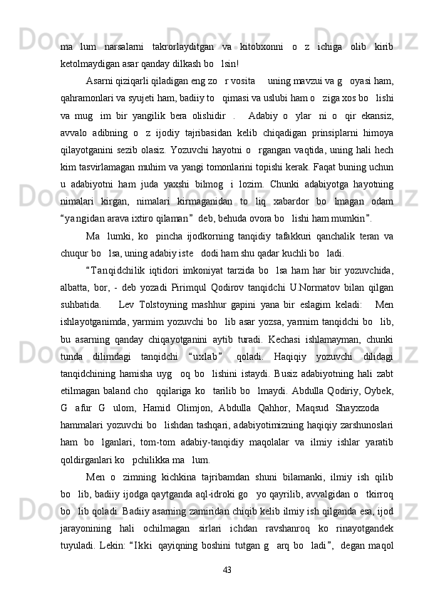 ma lum   narsalarni   takrorlayditgan   va   kitobxonni   o z   ichiga   olib   kirib 
ketolmaydigan asar qanday dilkash bo lsin!	

Asarni qiziqarli qiladigan eng zo r vosita   uning mavzui va g oyasi ham,
  
qahramonlari va syujeti ham, badiiy to qimasi va uslubi ham o ziga xos bo lishi
  
va   mug im   bir   yangilik   bera   olishidir .   Adabiy   o ylar ni   o qir   ekansiz,	
     
avvalo   adibning   o z   ijodiy   tajribasidan   kelib   chiqadigan   prinsiplarni   himoya	

qilayotganini   sezib  olasiz.  Yozuvchi  hayotni  o rgangan  vaqtida,   uning  hali  hech	

kim tasvirlamagan muhim va yangi tomonlarini topishi kerak. Faqat buning uchun
u   adabiyotni   ham   juda   yaxshi   bilmog i   lozim.   Chunki   adabiyotga   hayotning	

nimalari   kirgan,   nimalari   kirmaganidan   to liq   xabardor   bo lmagan   odam	
 
y a ngidan  arava ixtiro qilaman  deb, behuda ovora bo lishi ham mumkin .	
  	
Ma lumki,   ko pincha   ijodkorning   tanqidiy   tafakkuri   qanchalik   teran   va	
 
chuqur bo lsa, uning adabiy iste dodi ham shu qadar kuchli bo ladi.
  
T a nqidchilik   iqtidori   imkoniyat   tarzida   bo lsa   ham   har   bir   yozuvchida,	
	
albatta,   bor,   -   deb   yozadi   Pirimqul   Qodirov   tanqidchi   U.Normatov   bilan   qilgan
suhbatida.     Lev   Tolstoyning   mashhur   gapini   yana   bir   eslagim   keladi:   Men	
 
ishlayotganimda,  yarmim   yozuvchi   bo lib  asar   yozsa,  yarmim  tanqidchi   bo lib,	
 
bu   asarning   qanday   chiqayotganini   aytib   turadi.   Kechasi   ishlamayman,   chunki
tunda   dilimdagi   tanqidchi   u x l ab   qoladi.   Haqiqiy   yozuvchi   dilidagi	
 
tanqidchining   hamisha   uyg oq   bo lishini   istaydi.   Busiz   adabiyotning   hali   zabt	
 
etilmagan baland  cho qqilariga  ko tarilib bo lmaydi.  Abdulla Qodiriy, Oybek,	
  
G afur   G ulom,   Hamid   Olimjon,   Abdulla   Qahhor,   Maqsud   Shayxzoda  	
  
hammalari yozuvchi bo lishdan tashqari, adabiyotimizning haqiqiy zarshunoslari	

ham   bo lganlari,   tom-tom   adabiy-tanqidiy   maqolalar   va   ilmiy   ishlar   yaratib	

qoldirganlari ko pchilikka ma lum.	
 
Men   o zimning   kichkina   tajribamdan   shuni   bilamanki,   ilmiy   ish   qilib	

bo lib, badiiy ijodga qaytganda aql-idroki go yo qayrilib, avvalgidan o tkirroq	
  
bo lib qoladi. Badiiy asarning zamiridan chiqib kelib ilmiy ish qilganda esa, ijod

jarayonining   hali   ochilmagan   sirlari   ichdan   ravshanroq   ko rinayotgandek	

tuyuladi.   Lekin:   I k ki   qayiqning   boshini   tutgan   g arq   bo ladi ,   degan   maqol	
 	 
43 