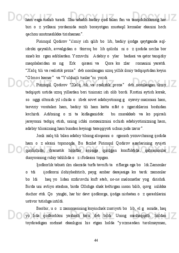 ham   esga   tushib   turadi.   Shu   sababli   badiiy   ijod   bilan   fan   va   tanqidchilikning   har
biri   o z   yelkani   yordamida   suzib   borayotgan   mustaqil   kemalar   ekanini   hech
qachon unutmaslikka tirishaman .	

Pirimqul   Qodirov   i l m iy   ish   qilib   bo lib,   badiiy   ijodga   qaytganda   aql-	
	
idroki   qayralib,   avvalgidan   o tkirroq   bo lib   qolishi ni   o z   ijodida   necha   bor	
   
sinab ko rgan adiblardan. Yozuvchi  Adabiy o ylar  badiasi va qator tanqidiy	
   
maqolalaridan   so ng   Erk   qissasi   va   Qora   ko zlar   romanini   yaratdi.	
     
X a l q  tili va realistik proza  deb nomlangan uzoq yillik ilmiy tadqiqotidan keyin	
 
O l m os  kamar  va  Y u l duzli  tunlar n i  yozdi.
   
Pirimqul   Qodirov   X a l q   tili   va   realistik   proza   deb   nomlangan   ilmiy	
 
tadqiqoti   ustida   uzoq   yillardan   beri   tinimsiz   ish   olib   bordi.   Rostini   aytish   kerak,
so nggi oltmish yil ichida o zbek sovet adabiyotining g oyaviy mazmuni ham,	
  
tasviriy   vositalari   ham,   badiiy   tili   ham   katta   sifat   o zgarishlarini   boshidan	

kechirdi.   Adibning   o zi   ta kidlaganidek:   bu   murakkab   va   ko pqirrali	
   
jarayonni   tadqiq   etish,   uning   ichki   mexanizmini   ochish   adabiyotimizning   ham,
adabiy tilimizning ham bundan keyingi taraqqiyoti uchun juda zarur .	

Jonli xalq tili bilan adabiy tilning aloqasini o rganish yozuvchining ijodida	

ham   o z   aksini   topmoqda.   Bu   fazilat   Pirimqul   Qodirov   asarlarining   syujeti	

qurilishida,   dramatik   holatlar   asosiga   qurilgan   konfliktida,   qahramonlar
dunyosining ruhiy tahlilida o z ifodasini topgan. 	

Ijodkorlik tabiati ilm olamida turfa tavsifu ta riflarga ega bo ldi.Zamonlar	
 
o tdi     ijodkorni   ilohiylashtirib,   payg ambar   darajasiga   ko tardi:   zamonlar	
   
bo ldi     haq   yo lidan   ozdiruvchi   kufr   atab,   ne-ne   malomatlar   yog dirishdi.
   
Birda   uni   avliyo   atashsa,   birda   Ollohga   shak   keltirgan   inson   bilib,   quvg inlikka	

duchor  etdi. Qo yingki, har  bir  davr  ijodkorga, ijodga nisbatan  o z qarashlarini	
 
ustivor tutishga intildi.
Baribir, u o z zamonasining kuyinchak zurriyoti bo lib, el g amida, haq	
  
yo lida   ijodkorlikni   yashash   tarzi   deb   bildi.   Uning   mashaqqatli,   holdan	

toydiradigan   mehnat   ekanligini   his   etgan   holda   y o zmasdan   turolmayman,	

44 