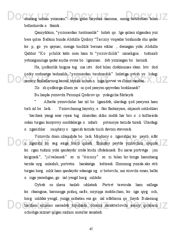 shuning   uchun   yozaman   deya   goho   hayotini   zamona,   uning   tartibotlari   bilan
bellashuvda o tkazdi...	

Qaniydikim,  y o zmasdan  turolmaslik  holati qo lga qalam olgandan yuz	
 	
bera qolsa. Balkim bunda Abdulla Qodiriy  T a r ixiy  voqealar boshimda shu qadar	

ko p,   go yo   qaynar,   menga   tinchlik   bermas   edilar ,   demagan   yoki   Abdulla	
  
Qahhor   K o pchilik   kabi   men   ham   to   y o zuvchilik   nimaligini...   tushunib	
  	
yetmagunimga qadar ancha ovora bo lganman  deb yozmagan bo larmidi.	
  
Ha,   ijodkorlik   birgina   tug ma   iste dod   bilan   cheklanmas   ekan.   Iste dod	
  
ijodiy   mehnatga   tashnalik,   y o z masdan   turolmaslik   holatiga   yetish   yo lidagi	
 	
zaruriy fazilatlarning kamol topishi uchun o ziga quvvat va ilhom manbai.	

Xo sh ijodkorga ilhom ya ni ijod jarayon qayerdan boshlanadi?	
 
Bu haqda yozuvchi Pirimqul Qodirov qo yidagicha fikrlaydi.	

    Albatta   yozuvchilar   har   xil   bo lganidek,   ulardagi   ijod   jarayoni   ham	
	 
turli xil bo ladi... . Yozuvchining hayotiy, o tkir fantaziyasi, olijanob intilishlari
  
  barchasi   yangi   asar   rejasi   tug ilmasdan   oldin   xuddi   har   biri   o z   kolbasida	
  
sokin turgan kimyoviy moddalarga o xshab   potensiya tarzida turadi. Ulardagi	
 
o zgarishlar   miqdoriy o zgarish tarzida tinch davom etaveradi.	
  
Yozuvchi doim izlanishda bo ladi. Miqdoriy o zgarishlar ko payib, sifat	
  
o zgarishi   bo sag asiga   borib   qoladi.   Shunday   paytda   yozuvchini   uyquda	
  
ko rgan tushmi yoki qandaydir iroda kuchi ifodalanadi. Bu narsa portretga  jon
 
kirgizadi ,   j i l valanadi   so zi   d o i miy   so zi   bilan   bir-biriga   hamohang	
    	 
tarzda   uyg unlashib,   portretni   harakatga   keltiradi.   Shoirning   yuzida   aks   etib	
  
turgan horg inlik ham qandaydir odamga og ir botuvchi, uni ezuvchi emas, balki
 
o ziga yarashgan, go zal yengil horg inlikdir.	
  
Oybek   so zlarni   tanlab   ishlatadi.   Portret   tasvirida   ham   sallaga	

ko rkamgina,   barmoqga   pishiq,   nafis,   miyiqqa   xushbichim,   ko zga   qiyg och,	
  
horg inlikka   yengil,   yuzga   nisbatan   esa   go zal   sifatlarini   qo llaydi.   Bularning	
  
barchasi   arzimas   narsadek   tuyulsada,   obrazni   xarakterlovchi   asosiy   qirralarni
ochishga xizmat qilgan muhim unsurlar sanaladi.
45 