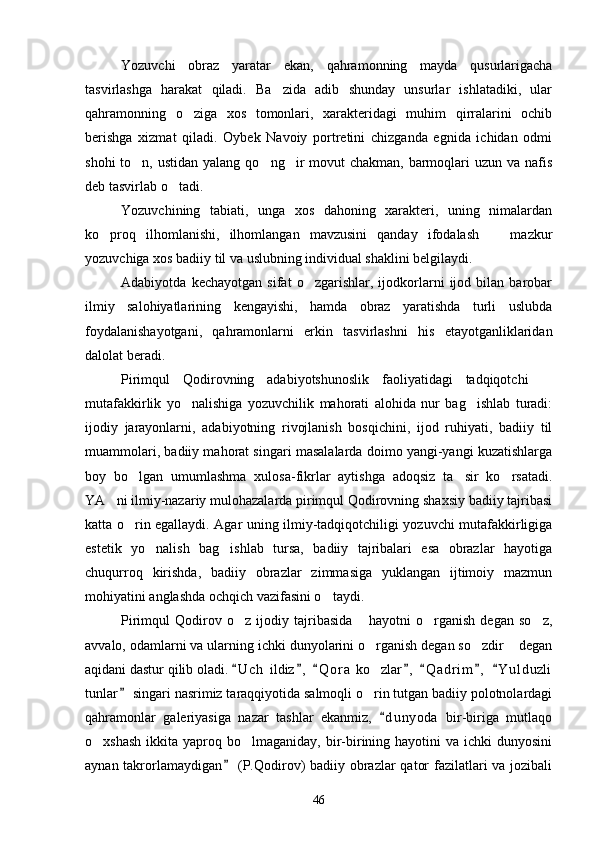 Yozuvchi   obraz   yaratar   ekan,   qahramonning   mayda   qusurlarigacha
tasvirlashga   harakat   qiladi.   Ba zida   adib   shunday   unsurlar   ishlatadiki,   ular
qahramonning   o ziga   xos   tomonlari,   xarakteridagi   muhim   qirralarini   ochib	

berishga   xizmat   qiladi.   Oybek   Navoiy   portretini   chizganda   egnida   ichidan   odmi
shohi  to n, ustidan  yalang qo ng ir  movut  chakman,  barmoqlari  uzun va nafis	
  
deb tasvirlab o tadi.	

Yozuvchining   tabiati,   unga   xos   dahoning   xarakteri,   uning   nimalardan
ko proq   ilhomlanishi,   ilhomlangan   mavzusini   qanday   ifodalash     mazkur	
 
yozuvchiga xos badiiy til va uslubning individual shaklini belgilaydi.
Adabiyotda   kechayotgan   sifat   o zgarishlar,   ijodkorlarni   ijod   bilan   barobar	

ilmiy   salohiyatlarining   kengayishi,   hamda   obraz   yaratishda   turli   uslubda
foydalanishayotgani,   qahramonlarni   erkin   tasvirlashni   his   etayotganliklaridan
dalolat beradi.
Pirimqul   Qodirovning   adabiyotshunoslik   faoliyatidagi   tadqiqotchi  	

mutafakkirlik   yo nalishiga   yozuvchilik   mahorati   alohida   nur   bag ishlab   turadi:	
 
ijodiy   jarayonlarni,   adabiyotning   rivojlanish   bosqichini,   ijod   ruhiyati,   badiiy   til
muammolari, badiiy mahorat singari masalalarda doimo yangi-yangi kuzatishlarga
boy   bo lgan   umumlashma   xulosa-fikrlar   aytishga   adoqsiz   ta sir   ko rsatadi.	
  
YA ni ilmiy-nazariy mulohazalarda pirimqul Qodirovning shaxsiy badiiy tajribasi	

katta o rin egallaydi. Agar uning ilmiy-tadqiqotchiligi yozuvchi mutafakkirligiga	

estetik   yo nalish   bag ishlab   tursa,   badiiy   tajribalari   esa   obrazlar   hayotiga	
 
chuqurroq   kirishda,   badiiy   obrazlar   zimmasiga   yuklangan   ijtimoiy   mazmun
mohiyatini anglashda ochqich vazifasini o taydi.	

Pirimqul   Qodirov   o z   ijodiy   tajribasida   hayotni   o rganish   degan   so z,	
   
avvalo, odamlarni va ularning ichki dunyolarini o rganish degan so zdir  degan	
  
aqidani dastur qilib oladi.  U c h  ildiz ,   Q o r a  ko zlar ,   Q a drim ,   Y u l duzli	
      	
tunlar  singari nasrimiz taraqqiyotida salmoqli o rin tutgan badiiy polotnolardagi	
	
qahramonlar   galeriyasiga   nazar   tashlar   ekanmiz,   d u nyoda   bir-biriga   mutlaqo	

o xshash  ikkita  yaproq bo lmaganiday,  bir-birining  hayotini  va  ichki  dunyosini	
 
aynan takrorlamaydigan  (P.Qodirov)  badiiy obrazlar qator  fazilatlari va jozibali	

46 