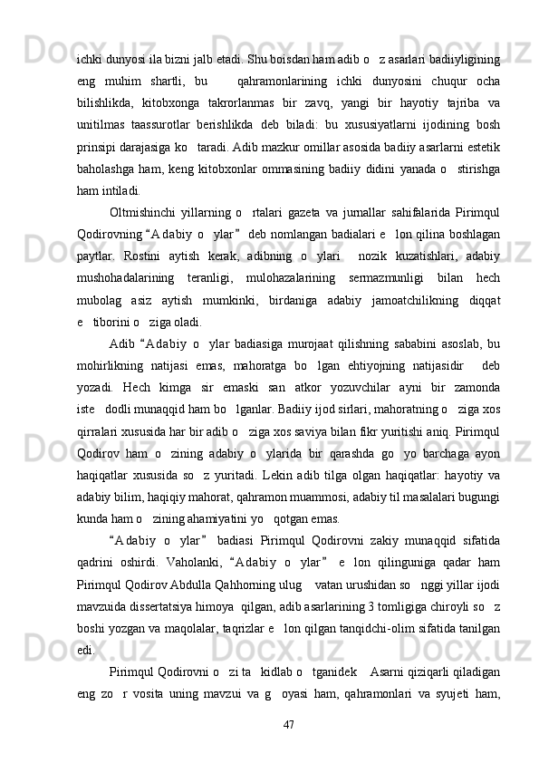 ichki dunyosi ila bizni jalb etadi. Shu boisdan ham adib o z asarlari badiiyligining
eng   muhim   shartli,   bu     qahramonlarining   ichki   dunyosini   chuqur   ocha	

bilishlikda,   kitobxonga   takrorlanmas   bir   zavq,   yangi   bir   hayotiy   tajriba   va
unitilmas   taassurotlar   berishlikda   deb   biladi:   bu   xususiyatlarni   ijodining   bosh
prinsipi darajasiga ko taradi. Adib mazkur omillar asosida badiiy asarlarni estetik	

baholashga   ham,   keng   kitobxonlar   ommasining   badiiy   didini   yanada   o stirishga	

ham intiladi.
Oltmishinchi   yillarning   o rtalari   gazeta   va   jurnallar   sahifalarida   Pirimqul	

Qodirovning  A d a biy  o ylar  deb nomlangan badialari e lon qilina boshlagan	
 	 
paytlar.   Rostini   aytish   kerak,   adibning   o ylari   nozik   kuzatishlari,   adabiy	
 
mushohadalarining   teranligi,   mulohazalarining   sermazmunligi   bilan   hech
mubolag asiz   aytish   mumkinki,   birdaniga   adabiy   jamoatchilikning   diqqat	

e tiborini o ziga oladi.	
 
Adib   A d a biy   o ylar   badiasiga   murojaat   qilishning   sababini   asoslab,   bu	
	
mohirlikning   natijasi   emas,   mahoratga   bo lgan   ehtiyojning   natijasidir   deb	
 
yozadi.   Hech   kimga   sir   emaski   san atkor   yozuvchilar   ayni   bir   zamonda	

iste dodli munaqqid ham bo lganlar. Badiiy ijod sirlari, mahoratning o ziga xos	
  
qirralari xususida har bir adib o ziga xos saviya bilan fikr yuritishi aniq. Pirimqul	

Qodirov   ham   o zining   adabiy   o ylarida   bir   qarashda   go yo   barchaga   ayon	
  
haqiqatlar   xususida   so z   yuritadi.   Lekin   adib   tilga   olgan   haqiqatlar:   hayotiy   va	

adabiy bilim, haqiqiy mahorat, qahramon muammosi, adabiy til masalalari bugungi
kunda ham o zining ahamiyatini yo qotgan emas.	
 
A d a biy   o ylar   badiasi   Pirimqul   Qodirovni   zakiy   munaqqid   sifatida	
 	
qadrini   oshirdi.   Vaholanki,   A d abiy   o ylar   e lon   qilinguniga   qadar   ham	
 	 
Pirimqul Qodirov Abdulla Qahhorning ulug  vatan urushidan so nggi yillar ijodi	
 
mavzuida dissertatsiya himoya  qilgan, adib asarlarining 3 tomligiga chiroyli so z	

boshi yozgan va maqolalar, taqrizlar e lon qilgan tanqidchi-olim sifatida tanilgan	

edi.
Pirimqul Qodirovni o zi ta kidlab o tganidek  Asarni qiziqarli qiladigan	
   
eng   zo r   vosita   uning   mavzui   va   g oyasi   ham,   qahramonlari   va   syujeti   ham,	
 
47 
