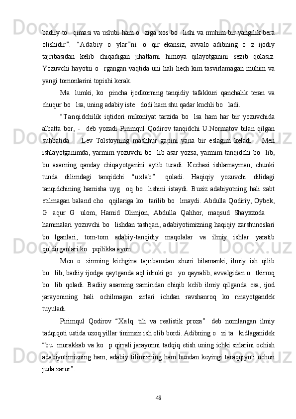 badiiy to qimasi va uslubi ham o ziga xos bo lishi va muhim bir yangilik bera  
olishidir .   A d abiy   o ylar n i   o qir   ekansiz,   avvalo   adibning   o z   ijodiy
  	  
tajribasidan   kelib   chiqadigan   jihatlarni   himoya   qilayotganini   sezib   qolasiz.
Yozuvchi  hayotni  o rgangan vaqtida uni  hali  hech kim  tasvirlamagan muhim  va	

yangi tomonlarini topishi kerak.
Ma lumki,   ko pincha   ijodkorning   tanqidiy   tafakkuri   qanchalik   teran   va	
 
chuqur bo lsa, uning adabiy iste dodi ham shu qadar kuchli bo ladi.
  
T a nqidchilik   iqtidori   mikoniyat   tarzida   bo lsa   ham   har   bir   yozuvchida	
	
albatta   bor,   -     deb   yozadi   Pirimqul   Qodirov   tanqidchi   U.Normatov   bilan   qilgan
suhbatida     Lev   Tolstoyning   mashhur   gapini   yana   bir   eslagim   keladi.   Men	
 
ishlayotganimda,  yarmim   yozuvchi   bo lib  asar   yozsa,  yarmim  tanqidchi   bo lib,	
 
bu   asarning   qanday   chiqayotganini   aytib   turadi.   Kechasi   ishlamayman,   chunki
tunda   dilimdagi   tanqidchi   u x l ab   qoladi.   Haqiqiy   yozuvchi   dilidagi	
 
tanqidchining   hamisha   uyg oq   bo lishini   istaydi.   Busiz   adabiyotning   hali   zabt	
 
etilmagan baland  cho qqilariga  ko tarilib bo lmaydi.  Abdulla Qodiriy, Oybek,	
  
G aqur   G ulom,   Hamid   Olimjon,   Abdulla   Qahhor,   maqsud   Shayxzoda  	
  
hammalari yozuvchi bo lishdan tashqari, adabiyotimizning haqiqiy zarshunoslari	

bo lganlari,   tom-tom   adabiy-tanqidiy   maqolalar   va   ilmiy   ishlar   yaratib	

qoldirganlari ko pqilikka ayon.	

Men   o zimning   kichgina   tajribamdan   shuni   bilamanki,   ilmiy   ish   qilib	

bo lib, badiiy ijodga qaytganda aql idroki go yo qayralib, avvalgidan o tkirroq	
  
bo lib   qoladi.   Badiiy   asarning   zamiridan   chiqib   kelib   ilmiy   qilganda   esa,   ijod

jarayonining   hali   ochilmagan   sirlari   ichdan   ravshanroq   ko rinayotgandek	

tuyuladi.
Pirimqul   Qodirov   X a l q   tili   va   realistik   proza   deb   nomlangan   ilmiy	
 
tadqiqoti ustida uzoq yillar tinimsiz ish olib bordi. Adibning o zi ta kidlaganidek	
 
b u  murakkab va ko p qirrali jarayonni tadqiq etish uning ichki sirlarini ochish	
	
adabiyotimizning   ham,   adabiy   tilimizning   ham   bundan   keyingi   taraqqiyoti   uchun
juda zarur .	

48 