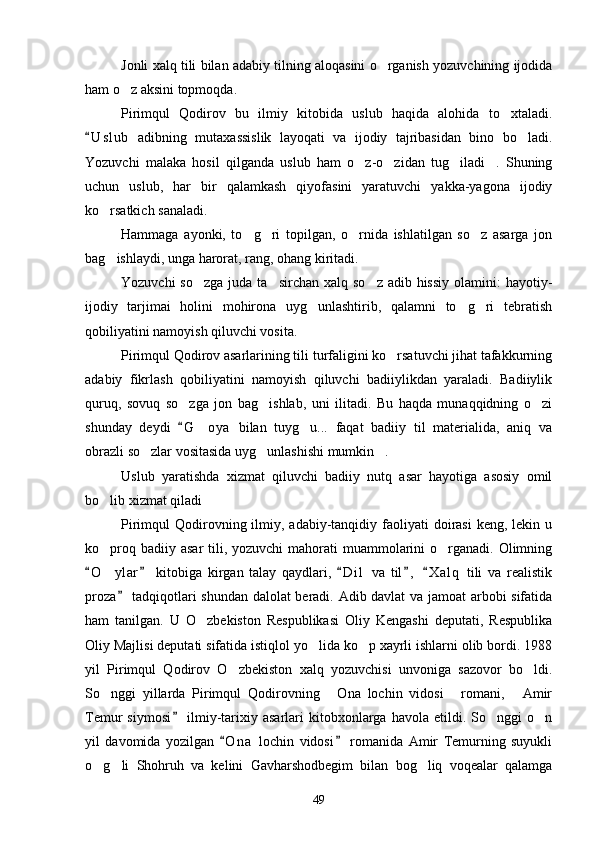 Jonli xalq tili bilan adabiy tilning aloqasini o rganish yozuvchining ijodida
ham o z aksini topmoqda.	

Pirimqul   Qodirov   bu   ilmiy   kitobida   uslub   haqida   alohida   to xtaladi.	

U s l ub   adibning   mutaxassislik   layoqati   va   ijodiy   tajribasidan   bino   bo ladi.	
	
Yozuvchi   malaka   hosil   qilganda   uslub   ham   o z-o zidan   tug iladi .   Shuning	
   
uchun   uslub,   har   bir   qalamkash   qiyofasini   yaratuvchi   yakka-yagona   ijodiy
ko rsatkich sanaladi.	

Hammaga   ayonki,   to g ri   topilgan,   o rnida   ishlatilgan   so z   asarga   jon	
   
bag ishlaydi, unga harorat, rang, ohang kiritadi.	

Yozuvchi  so zga  juda ta sirchan xalq  so z adib hissiy  olamini:  hayotiy-	
  
ijodiy   tarjimai   holini   mohirona   uyg unlashtirib,   qalamni   to g ri   tebratish	
  
qobiliyatini namoyish qiluvchi vosita.
Pirimqul Qodirov asarlarining tili turfaligini ko rsatuvchi jihat tafakkurning	

adabiy   fikrlash   qobiliyatini   namoyish   qiluvchi   badiiylikdan   yaraladi.   Badiiylik
quruq,   sovuq   so zga   jon   bag ishlab,   uni   ilitadi.   Bu   haqda   munaqqidning   o zi	
  
shunday   deydi   G oya   bilan   tuyg u...   faqat   badiiy   til   materialida,   aniq   va
	 
obrazli so zlar vositasida uyg unlashishi mumkin .	
  
Uslub   yaratishda   xizmat   qiluvchi   badiiy   nutq   asar   hayotiga   asosiy   omil
bo lib xizmat qiladi	

Pirimqul  Qodirovning ilmiy,  adabiy-tanqidiy  faoliyati   doirasi  keng,  lekin  u
ko proq badiiy asar  tili, yozuvchi  mahorati  muammolarini  o rganadi.  Olimning
 
O ylar   kitobiga   kirgan   talay   qaydlari,   D i l   va   til ,   X a l q   tili   va   realistik	
    	
proza  tadqiqotlari shundan dalolat beradi. Adib davlat va jamoat arbobi sifatida	

ham   tanilgan.   U   O zbekiston   Respublikasi   Oliy   Kengashi   deputati,   Respublika	

Oliy Majlisi deputati sifatida istiqlol yo lida ko p xayrli ishlarni olib bordi. 1988	
 
yil   Pirimqul   Qodirov   O zbekiston   xalq   yozuvchisi   unvoniga   sazovor   bo ldi.	
 
So nggi   yillarda   Pirimqul   Qodirovning   Ona   lochin   vidosi   romani,   Amir	
   
Temur   siymosi   ilmiy-tarixiy  asarlari  kitobxonlarga  havola  etildi.  So nggi   o n	
	 
yil   davomida   yozilgan   O n a   lochin   vidosi   romanida   Amir   Temurning   suyukli	
 
o g li   Shohruh   va   kelini   Gavharshodbegim   bilan   bog liq   voqealar   qalamga	
  
49 