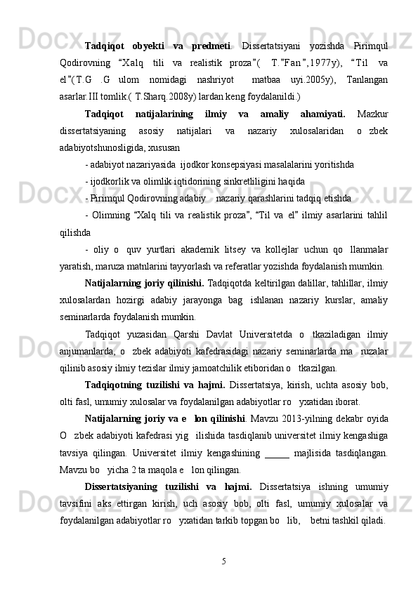 Tadqiqot   obyekti   va   predmeti .   Dissertatsiyani   yozishda   Pirimqul
Qodirovning   X a l q   tili   va   realistik   proza (   T. F an , 1 977y),   T i l   va    
el ( T .G .G ulom   nomidagi   nashriyot   matbaa   uyi.2005y),   Tanlangan	
	  
asarlar.III tomlik.( T.Sharq.2008y) lardan keng foydalanildi.)
Tadqiqot   natijalarining   ilmiy   va   amaliy   ahamiyati.   Mazkur
dissertatsiyaning   asosiy   natijalari   va   nazariy   xulosalaridan   o zbek	

adabiyotshunosligida, xususan
- adabiyot nazariyasida  ijodkor konsepsiyasi masalalarini yoritishda
- ijodkorlik va olimlik iqtidorining sinkretliligini haqida
- Pirimqul Qodirovning adabiy  nazariy qarashlarini tadqiq etishda	

-   Olimning   Xalq   tili   va   realistik   proza ,   Til   va   el   ilmiy   asarlarini   tahlil	
   
qilishda 
-   oliy   o quv   yurtlari   akademik   litsey   va   kollejlar   uchun   qo llanmalar	
 
yaratish, maruza matnlarini tayyorlash va referatlar yozishda foydalanish mumkin.
Natijalarning joriy qilinishi.  Tadqiqotda keltirilgan dalillar, tahlillar, ilmiy
xulosalardan   hozirgi   adabiy   jarayonga   bag ishlanan   nazariy   kurslar,   amaliy	

seminarlarda foydalanish mumkin.
Tadqiqot   yuzasidan   Qarshi   Davlat   Universitetda   o tkaziladigan   ilmiy	

anjumanlarda,   o zbek   adabiyoti   kafedrasidagi   nazariy   seminarlarda   ma ruzalar	
 
qilinib asosiy ilmiy tezislar ilmiy jamoatchilik etiboridan o tkazilgan.	

Tadqiqotning   tuzilishi   va   hajmi.   Dissertatsiya,   kirish,   uchta   asosiy   bob,
olti fasl, umumiy xulosalar va foydalanilgan adabiyotlar ro yxatidan iborat.

Natijalarning  joriy  va   e lon  qilinishi	
 .  Mavzu   2013-yilning  dekabr   oyida
O zbek adabiyoti kafedrasi yig ilishida tasdiqlanib universitet ilmiy kengashiga	
 
tavsiya   qilingan.   Universitet   ilmiy   kengashining   _____   majlisida   tasdiqlangan.
Mavzu bo yicha 2 ta maqola e lon qilingan.	
 
Dissertatsiyaning   tuzilishi   va   hajmi.   Dissertatsiya   ishning   umumiy
tavsifini   aks   ettirgan   kirish,   uch   asosiy   bob,   olti   fasl,   umumiy   xulosalar   va
foydalanilgan adabiyotlar ro yxatidan tarkib topgan bo lib,    betni tashkil qiladi.	
 
5 