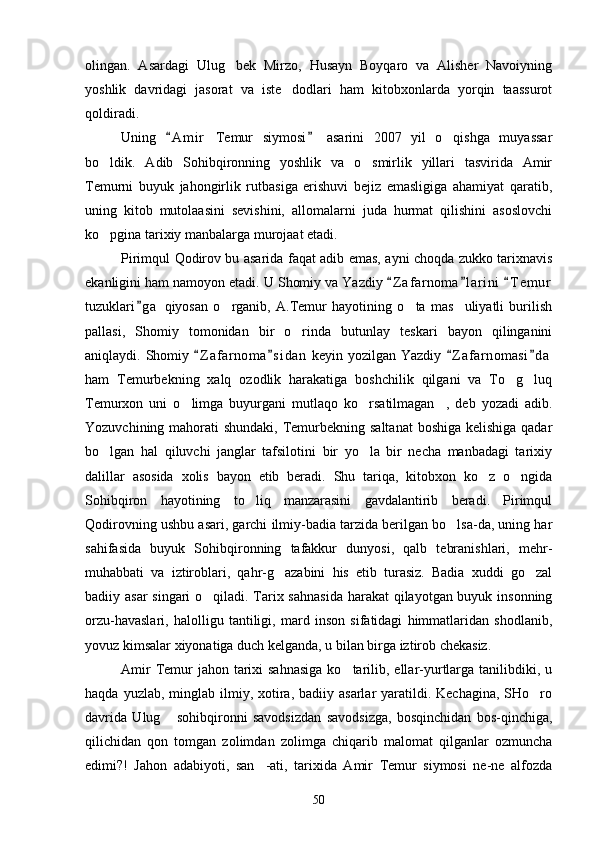 olingan.   Asardagi   Ulug bek   Mirzo,   Husayn   Boyqaro   va   Alisher   Navoiyning
yoshlik   davridagi   jasorat   va   iste dodlari   ham   kitobxonlarda   yorqin   taassurot	

qoldiradi.
Uning   A m i r   Temur   siymosi   asarini   2007   yil   o qishga   muyassar	
 	
bo ldik.   Adib   Sohibqironning   yoshlik   va   o smirlik   yillari   tasvirida   Amir	
 
Temurni   buyuk   jahongirlik   rutbasiga   erishuvi   bejiz   emasligiga   ahamiyat   qaratib,
uning   kitob   mutolaasini   sevishini,   allomalarni   juda   hurmat   qilishini   asoslovchi
ko pgina tarixiy manbalarga murojaat etadi.

Pirimqul Qodirov bu asarida faqat adib emas, ayni choqda zukko tarixnavis
ekanligini ham namoyon etadi. U Shomiy va Yazdiy  Z a f arnoma l a rini   T e m ur	
  
tuzuklari g a   qiyosan   o rganib,   A.Temur   hayotining   o ta   mas uliyatli   burilish	
	  
pallasi,   Shomiy   tomonidan   bir   o rinda   butunlay   teskari   bayon   qilinganini	

aniqlaydi. Shomiy  Z a f arnoma s i dan  keyin yozilgan Yazdiy  Z a f arnomasi d a	
   
ham   Temurbekning   xalq   ozodlik   harakatiga   boshchilik   qilgani   va   To g luq	
 
Temurxon   uni   o limga   buyurgani   mutlaqo   ko rsatilmagan ,   deb   yozadi   adib.	
  
Yozuvchining mahorati  shundaki, Temurbekning saltanat  boshiga kelishiga qadar
bo lgan   hal   qiluvchi   janglar   tafsilotini   bir   yo la   bir   necha   manbadagi   tarixiy	
 
dalillar   asosida   xolis   bayon   etib   beradi.   Shu   tariqa,   kitobxon   ko z   o ngida	
 
Sohibqiron   hayotining   to liq   manzarasini   gavdalantirib   beradi.   Pirimqul	

Qodirovning ushbu asari, garchi ilmiy-badia tarzida berilgan bo lsa-da, uning har	

sahifasida   buyuk   Sohibqironning   tafakkur   dunyosi,   qalb   tebranishlari,   mehr-
muhabbati   va   iztiroblari,   qahr-g azabini   his   etib   turasiz.   Badia   xuddi   go zal	
 
badiiy asar  singari  o qiladi. Tarix sahnasida  harakat qilayotgan buyuk insonning	

orzu-havaslari,   halolligu   tantiligi,   mard   inson   sifatidagi   himmatlaridan   shodlanib,
yovuz kimsalar xiyonatiga duch kelganda, u bilan birga iztirob chekasiz.
Amir  Temur  jahon  tarixi  sahnasiga  ko tarilib, ellar-yurtlarga  tanilibdiki, u	

haqda  yuzlab, minglab  ilmiy,  xotira,  badiiy  asarlar  yaratildi. Kechagina,  SHo ro	

davrida   Ulug   sohibqironni   savodsizdan   savodsizga,   bosqinchidan   bos-qinchiga,	

qilichidan   qon   tomgan   zolimdan   zolimga   chiqarib   malomat   qilganlar   ozmuncha
edimi?!   Jahon   adabiyoti,   san -ati,   tarixida   Amir   Temur   siymosi   ne-ne   alfozda	

50 