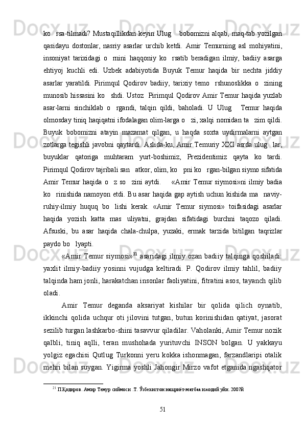 ko rsa-tilmadi? Mustaqillikdan keyin Ulug  bobomizni alqab, maq-tab yozilgan 
qasidayu   dostonlar,   nasriy   asarlar   urchib   ketdi.   Amir   Temurning   asl   mohiyatini,
insoniyat   tarixidagi   o rnini   haqqoniy   ko rsatib   beradigan   ilmiy,   badiiy   asarga	
 
ehtiyoj   kuchli   edi.   Uzbek   adabiyotida   Buyuk   Temur   haqida   bir   nechta   jiddiy
asarlar   yaratildi.   Pirimqul   Qodirov   badiiy,   tarixiy   temo rshunoslikka   o zining	
 
munosib hissasini  ko shdi. Ustoz    Pirimqul  Qodirov Amir  Temur  haqida yuzlab	

asar-larni   sinchiklab   o rgandi,   talqin   qildi,   baholadi.   U   Ulug   Temur   haqida	
 
olmosday tiniq haqiqatni ifodalagan olim-larga o zi, xalqi nomidan ta zim qildi.	
 
Buyuk   bobomizni   atayin   mazamat   qilgan,   u   haqda   soxta   uydirmalarni   aytgan
zotlarga tegishli  javobni   qaytardi.  Aslida-ku, Amir  Te muriy  XXI   asrda  ulug lar,	

buyuklar   qatoriga   muhtaram   yurt-boshimiz,   Prezidentimiz   qayta   ko tardi.	

Pirimqul Qodirov tajribali san atkor, olim, ko pni ko rgan-bilgan siymo sifatida	
  
Amir   Temur   haqida   o z   so zini   aytdi.     «Amir   Temur   siymosi»ni   ilmiy   badia	
  
ko rinishida namoyon etdi. Bu asar  haqida gap aytish uchun kishida ma naviy-	
 
ruhiy-ilmiy   huquq   bo lishi   kerak.   «Amir   Temur   siymosi»   toifasidagi   asarlar	

haqida   yozish   katta   mas uliyatni,   grajdan   sifatidagi   burchni   taqozo   qiladi.	

Afsuski,   bu   asar   haqida   chala-chulpa,   yuzaki,   ermak   tarzida   bitilgan   taqrizlar
paydo bo lyapti	
 .
«Amir   Temur   siymosi» 21
  asaridagi   ilmiy   ozan   badiiy   talqinga   qoshiladi:	
 
yaxlit   ilmiy-badiiy   yosinni   vujudga   keltiradi.   P.   Qodirov   ilmiy   tahlil,   badiiy	

talqinda ham jonli, harakatchan insonlar faoliyatini, fitratini asos, tayanch qilib
oladi.
Amir   Temur   deganda   aksariyat   kishilar   bir   qolida   qilich   oynatib,	
 
ikkinchi   qolida   uchqur   oti   jilovini   tutgan,   butun   korinishidan   qatiyat,   jasorat	
  
sezilib turgan lashkarbo-shini tasavvur qiladilar. Vaholanki, Amir Temur nozik
qalbli,   tiniq   aqlli,   teran   mushohada   yurituvchi   INSON   bolgan.   U   yakkayu	

yolgiz   egachisi   Qutlug   Turkonni   yeru   kokka   ishonmagan,   farzandlaripi   otalik	
  
mehri   bilan   suygan.   Yigirma   yoshli   Jahongir   Mirzo   vafot   etganida   ngashqator
21
 П.Қодиров. Амир Темур сиймоси .Т. Ўзбекистон нашриёт-матбаа ижодий уйи. 2007й
51 