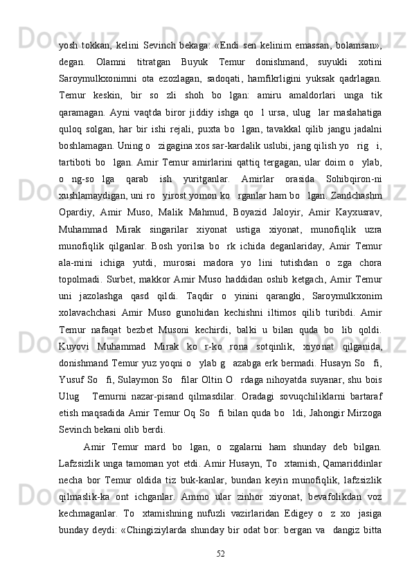 yosh   tokkan,   kelini   Sevinch   bekaga:   «Endi   sen   kelinim   emassan,   bolamsan»,
degan.   Olamni   titratgan   Buyuk   Temur   donishmand,   suyukli   xotini
Saroymulkxonimni   ota   ezozlagan,   sadoqati,   hamfikrligini   yuksak   qadrlagan.	
 
Temur   keskin,   bir   so zli   shoh   bo lgan:   amiru   amaldorlari   unga   tik	
 
qaramagan.   Ayni   vaqtda   biror   jiddiy   ishga   qo l   ursa,   ulug lar   maslahatiga	
 
quloq   solgan,   har   bir   ishi   rejali,   puxta   bo lgan,   tavakkal   qilib   jangu   jadalni	

boshlamagan. Uning o zigagina xos sar-kardalik uslubi, jang qilish yo rig i,	
  
tartiboti   bo lgan.   Amir   Temur   amirlarini   qattiq   tergagan,   ular   doim   o ylab,	
 
o ng-so lga   qarab   ish   yuritganlar.   Amirlar   orasida   Sohibqiron-ni	
 
xushlamaydigan, uni ro yirost yomon ko rganlar ham bo lgan. Zandchashm	
  
Opardiy,   Amir   Muso,   Malik   Mahmud,   Boyazid   Jaloyir,   Amir   Kayxusrav,
Muhammad   Mirak   singarilar   xiyonat   ustiga   xiyonat,   munofiqlik   uzra
munofiqlik   qilganlar.   Bosh   yorilsa   bo rk   ichida   deganlariday,   Amir   Temur	

ala-mini   ichiga   yutdi,   murosai   madora   yo lini   tutishdan   o zga   chora	
 
topolmadi.   Surbet,   makkor   Amir   Muso   haddidan   oshib   ketgach,   Amir   Temur
uni   jazolashga   qasd   qildi.   Taqdir   o yinini   qarangki,   Saroymulkxonim	

xolavachchasi   Amir   Muso   gunohidan   kechishni   iltimos   qilib   turibdi.   Amir
Temur   nafaqat   bezbet   Musoni   kechirdi,   balki   u   bilan   quda   bo lib   qoldi.	

Kuyovi   Muhammad   Mirak   ko r-ko rona   sotqinlik,   xiyo	
  nat   qilganida,
donishmand   Temur   yuz   yoqni   o ylab   g azabga   erk   bermadi.   Husayn   So fi,
  
Yusuf   So fi,   Sulaymon   So filar   Oltin   O rdaga   nihoyatda   suyanar,   shu   bois	
  
Ulug   Temurni   nazar-pisand   qilmasdilar.   Oradagi   sovuqchiliklarni   bartaraf	

etish   maqsadida   Amir   Temur   Oq   So fi   bilan   quda   bo ldi,   Jahongir   Mirzoga	
 
Sevinch bekani olib berdi.
Amir   Temur   mard   bo lgan,   o zgalarni   ham   shunday   deb   bilgan.	
 
Lafzsizlik   unga   tamoman   yot   etdi.   Amir   Husayn,   To xtamish,   Qamariddinlar	

necha   bor   Temur   oldida   tiz   buk-kanlar,   bundan   keyin   munofiqlik,   lafzsizlik
qilmaslik-ka   ont   ichganlar.   Ammo   ular   zinhor   xiyonat,   bevafolikdan   voz
kechmaganlar.   To xtamishning   nufuzli   vazirlaridan   Edigey   o z   xo jasiga	
  
bunday   deydi:   «Chingiziylarda   shunday   bir   odat   bor:   bergan   va dangiz   bitta	

52 