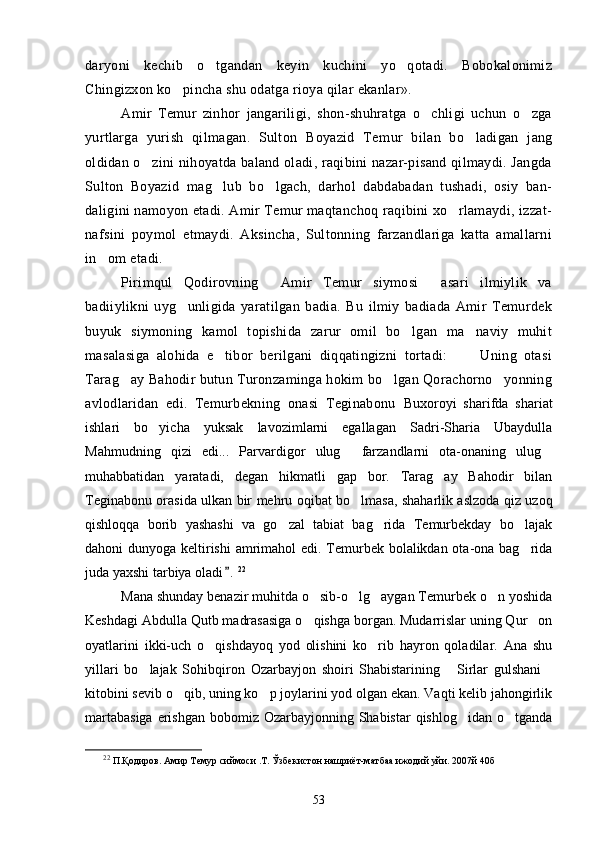 daryoni   kechib   o tgandan   keyin   kuchini   yo qotadi.   Bobokalonimiz 
Chingizxon ko pincha shu odatga rioya qilar ekanlar».	

Amir   Temur   zinhor   jangariligi,   shon-shuhratga   o chligi   uchun   o zga	
 
yurtlarga   yurish   qilmagan.   Sulton   Boyazid   Te mur   bilan   bo ladigan   jang	

oldidan o zini nihoyatda baland oladi, raqibini nazar-pisand qilmaydi. Jangda	

Sulton   Boyazid   mag lub   bo lgach,   darhol   dabdabadan   tushadi,   osiy   ban-	
 
daligini namoyon etadi. Amir Temur maqtanchoq raqibini xo rlamaydi, izzat-	

nafsini   poymol   etmaydi.   Aksincha,   Sultonning   farzandlariga   katta   amallarni
in om etadi.	

Pirimqul   Qodirovning   Amir   Temur   siymosi   asari   ilmiylik   va	
 
badiiylikni   uyg unligida   yaratilgan   badia.   Bu   ilmiy   badiada   Amir   Temurdek	

buyuk   siymoning   kamol   topishida   zarur   omil   bo lgan   ma naviy   muhit	
 
masalasiga   alohida   e tibor   berilgani   diqqatingizni   tortadi:       Uning   otasi	
 
Tarag ay Bahodir butun Turonzaminga hokim bo lgan Qorachorno yonning	
  
avlodlaridan   edi.   Temurbekning   onasi   Teginabonu   Buxoroyi   sharifda   shariat
ishlari   bo yicha   yuksak   lavozimlarni   egallagan   Sadri-Sharia   Ubaydulla	

Mahmudning   qizi   edi...   Parvardigor   ulug   farzandlarni   ota-onaning   ulug	
 
muhabbatidan   yaratadi,   degan   hikmatli   gap   bor.   Tarag ay   Bahodir   bilan	

Teginabonu orasida ulkan bir mehru oqibat bo lmasa, shaharlik aslzoda qiz uzoq	

qishloqqa   borib   yashashi   va   go zal   tabiat   bag rida   Temurbekday   bo lajak	
  
dahoni dunyoga keltirishi  amrimahol  edi. Temurbek bolalikdan ota-ona bag rida	

juda yaxshi tarbiya oladi .	
 22
Mana shunday benazir muhitda o sib-o lg aygan Temurbek o n yoshida	
   
Keshdagi Abdulla Qutb madrasasiga o qishga borgan. Mudarrislar uning Qur on
 
oyatlarini   ikki-uch   o qishdayoq   yod   olishini   ko rib   hayron   qoladilar.   Ana   shu	
 
yillari   bo lajak   Sohibqiron   Ozarbayjon   shoiri   Shabistarining   Sirlar   gulshani	
  
kitobini sevib o qib, uning ko p joylarini yod olgan ekan. Vaqti kelib jahongirlik	
 
martabasiga  erishgan  bobomiz Ozarbayjonning Shabistar  qishlog idan o tganda	
 
22
 П.Қодиров. Амир Темур сиймоси .Т. Ўзбекистон нашриёт-матбаа ижодий уйи. 2007й 40б
53 