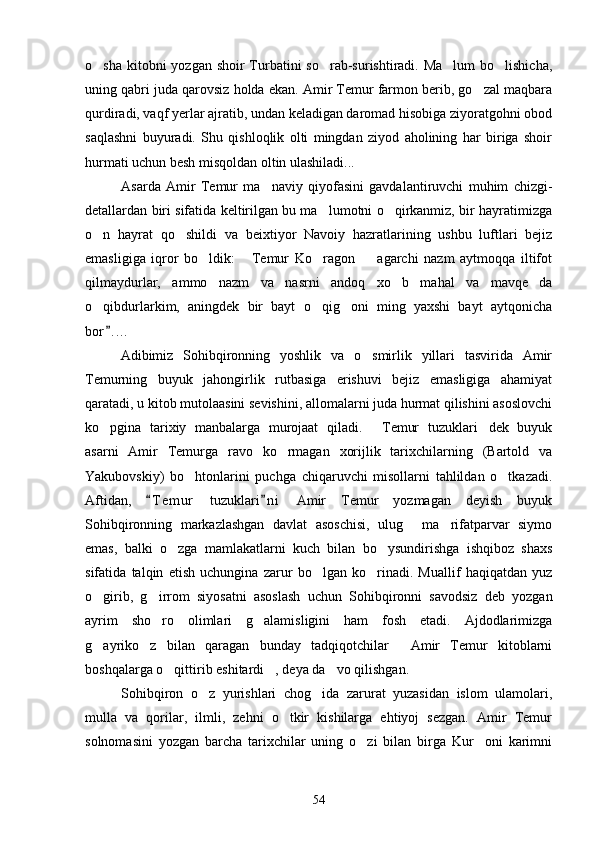 o sha kitobni yozgan shoir  Turbatini so rab-surishtiradi. Ma lum  bo lishicha,   
uning qabri juda qarovsiz holda ekan. Amir Temur farmon berib, go zal maqbara	

qurdiradi, vaqf yerlar ajratib, undan keladigan daromad hisobiga ziyoratgohni obod
saqlashni   buyuradi.   Shu   qishloqlik   olti   mingdan   ziyod   aholining   har   biriga   shoir
hurmati uchun besh misqoldan oltin ulashiladi...
Asarda   Amir   Temur   ma naviy   qiyofasini   gavdalantiruvchi   muhim   chizgi-	

detallardan biri sifatida keltirilgan bu ma lumotni o qirkanmiz, bir hayratimizga	
 
o n   hayrat   qo shildi   va   beixtiyor   Navoiy   hazratlarining   ushbu   luftlari   bejiz	
 
emasligiga   iqror   bo ldik:   Temur   Ko ragon     agarchi   nazm   aytmoqqa   iltifot	
   
qilmaydurlar,   ammo   nazm   va   nasrni   andoq   xo b   mahal   va   mavqe da	
 
o qibdurlarkim,   aningdek   bir   bayt   o qig oni   ming   yaxshi   bayt   aytqonicha	
  
bor . ...	

Adibimiz   Sohibqironning   yoshlik   va   o smirlik   yillari   tasvirida   Amir	

Temurning   buyuk   jahongirlik   rutbasiga   erishuvi   bejiz   emasligiga   ahamiyat
qaratadi, u kitob mutolaasini sevishini, allomalarni juda hurmat qilishini asoslovchi
ko pgina   tarixiy   manbalarga   murojaat   qiladi.   Temur   tuzuklari dek   buyuk	
  
asarni   Amir   Temurga   ravo   ko rmagan   xorijlik   tarixchilarning   (Bartold   va	

Yakubovskiy)   bo htonlarini   puchga   chiqaruvchi   misollarni   tahlildan   o tkazadi.	
 
Aftidan,   T e m ur   tuzuklari n i   Amir   Temur   yozmagan   deyish   buyuk	
 
Sohibqironning   markazlashgan   davlat   asoschisi,   ulug   ma rifatparvar   siymo	
 
emas,   balki   o zga   mamlakatlarni   kuch   bilan   bo ysundirishga   ishqiboz   shaxs	
 
sifatida   talqin   etish   uchungina   zarur   bo lgan   ko rinadi.   Muallif   haqiqatdan   yuz	
 
o girib,   g irrom   siyosatni   asoslash   uchun   Sohibqironni   savodsiz   deb   yozgan	
 
ayrim   sho ro   olimlari   g alamisligini   ham   fosh   etadi.   Ajdodlarimizga	
 
g ayriko z   bilan   qaragan   bunday   tadqiqotchilar   Amir   Temur   kitoblarni	
  
boshqalarga o qittirib eshitardi , deya da vo qilishgan.	
  
Sohibqiron   o z   yurishlari   chog ida   zarurat   yuzasidan   islom   ulamolari,	
 
mulla   va   qorilar,   ilmli,   zehni   o tkir   kishilarga   ehtiyoj   sezgan.   Amir   Temur	

solnomasini   yozgan   barcha   tarixchilar   uning   o zi   bilan   birga   Kur oni   karimni	
 
54 