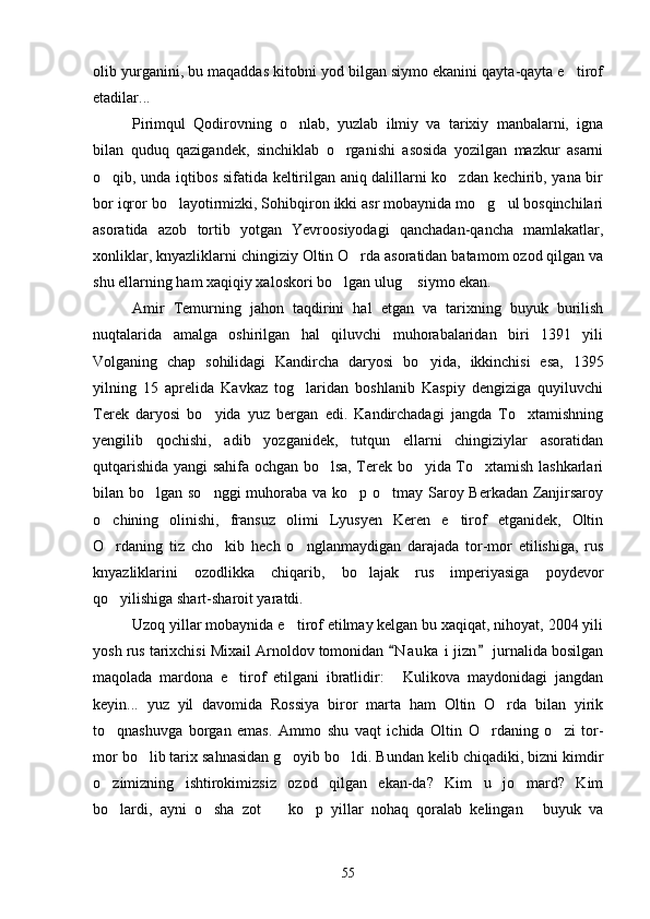 olib yurganini, bu maqaddas kitobni yod bilgan siymo ekanini qayta-qayta e tirof
etadilar... 
Pirimqul   Qodirovning   o nlab,   yuzlab   ilmiy   va   tarixiy   manbalarni,   igna	

bilan   quduq   qazigandek,   sinchiklab   o rganishi   asosida   yozilgan   mazkur   asarni	

o qib, unda iqtibos sifatida keltirilgan aniq dalillarni ko zdan kechirib, yana bir	
 
bor iqror bo layotirmizki, Sohibqiron ikki asr mobaynida mo g ul bosqinchilari	
  
asoratida   azob   tortib   yotgan   Yevroosiyodagi   qanchadan-qancha   mamlakatlar,
xonliklar, knyazliklarni chingiziy Oltin O rda asoratidan batamom ozod qilgan va	

shu ellarning ham xaqiqiy xaloskori bo lgan ulug  siymo ekan.	
 
Amir   Temurning   jahon   taqdirini   hal   etgan   va   tarixning   buyuk   burilish
nuqtalarida   amalga   oshirilgan   hal   qiluvchi   muhorabalaridan   biri   1391   yili
Volganing   chap   sohilidagi   Kandircha   daryosi   bo yida,   ikkinchisi   esa,   1395	

yilning   15   aprelida   Kavkaz   tog laridan   boshlanib   Kaspiy   dengiziga   quyiluvchi	

Terek   daryosi   bo yida   yuz   bergan   edi.   Kandirchadagi   jangda   To xtamishning	
 
yengilib   qochishi,   adib   yozganidek,   tutqun   ellarni   chingiziylar   asoratidan
qutqarishida yangi sahifa ochgan bo lsa, Terek bo yida To xtamish lashkarlari	
  
bilan bo lgan so nggi  muhoraba va ko p o tmay Saroy Berkadan Zanjirsaroy	
   
o chining   olinishi,   fransuz   olimi   Lyusyen   Keren   e tirof   etganidek,   Oltin	
 
O rdaning   tiz   cho kib   hech   o nglanmaydigan   darajada   tor-mor   etilishiga,   rus
  
knyazliklarini   ozodlikka   chiqarib,   bo lajak   rus   imperiyasiga   poydevor	

qo yilishiga shart-sharoit yaratdi.	

Uzoq yillar mobaynida e tirof etilmay kelgan bu xaqiqat, nihoyat, 2004 yili	

yosh rus tarixchisi Mixail Arnoldov tomonidan  N a uka  i jizn  jurnalida bosilgan	
 
maqolada   mardona   e tirof   etilgani   ibratlidir:   Kulikova   maydonidagi   jangdan	
 
keyin...   yuz   yil   davomida   Rossiya   biror   marta   ham   Oltin   O rda   bilan   yirik	

to qnashuvga   borgan   emas.   Ammo   shu   vaqt   ichida   Oltin   O rdaning   o zi   tor-	
  
mor bo lib tarix sahnasidan g oyib bo ldi. Bundan kelib chiqadiki, bizni kimdir	
  
o zimizning   ishtirokimizsiz   ozod   qilgan   ekan-da?   Kim   u   jo mard?   Kim	
 
bo lardi,   ayni   o sha   zot     ko p   yillar   nohaq   qoralab   kelingan   buyuk   va
    
55 