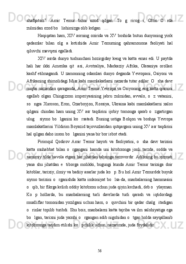 shafqatsiz   Amir   Temur   bizni   ozod   qilgan.   To g rirog i,   Oltin   O rda	   
zulmidan ozod bo lishimizga olib kelgan ....	
 
Haqiqatan ham, XIV asrning oxirida va XV boshida butun dunyoning yirik
qadamlar   bilan   olg a   ketishida   Amir   Temurning   qahramonona   faoliyati   hal	

qiluvchi mavqeni egalladi.
XIV asrda dunyo tushunchasi  hozirgiday keng va katta emas edi. U paytda
hali   har   ikki   Amerika   qit asi,   Avstraliya,   Markaziy   Afrika,   Okeaniya   orollari	

kashf  etilmagandi. U zamonning odamlari  dunyo deganda Yevropani, Osiyoni  va
Afrikaning shimolidagi Misr kabi mamlakatlarni nazarda tutar edilar. O sha davr	

nuqtai nazaridan qaraganda, Amir Temur Yevropa va Osiyoning eng katta qismini
egallab   olgan   Chingizxon   imperiyasining   jabru   zulmidan,   avvalo,   o z   vatanini,	

so ngra  Xuroson,  Eron,  Ozarboyjon, Rossiya,  Ukraina  kabi  mamlakatlarni  xalos	

qilgani   chindan   ham   uning   XV   asr   taqdirini   ijobiy   tomonga   qarab   o zgartirgan	

ulug   siymo   bo lganini   ko rsatadi.   Buning   ustiga   Bolqon   va   boshqa   Yevropa	
  
mamlakatlarini Yildirim Boyazid tajovuzlaridan qutqargani uning XV asr taqdirini
hal qilgan daho inson bo lganini yana bir bor isbot etadi.	

Pirimqul   Qodirov   Amir   Temur   hayoti   va   faoliyatini,   o sha   davr   tarixini	

katta   muhabbat   bilan   o rgangani   hamda   uni   kitobxonga   jonli   tarzda,   sodda   va	

samimiy tilda havola etgani har jihatdan tahsinga sazovordir. Adibning bu xizmati
yana   shu   jihatdan   e tiborga   molikki,   bugungi   kunda   Amir   Temur   tarixiga   doir	

kitoblar, tarixiy, ilmiy va badiiy asarlar juda ko p. Bu hol Amir Temurdek buyuk	

siymo   tarixini   o rganishda   katta   imkoniyat   bo lsa-da,   manbalarning   hammasini	
 
o qib, bir fikrga kelish oddiy kitobxon uchun juda qiyin kechadi, deb o ylayman.	
 
Ko p   hollarda,   bu   manbalarning   turli   davrlarda   turli   qarash   va   iqtidordagi	

mualliflar tomonidan yozilgani uchun ham, o quvchini bir qadar chalg itadigan	
 
o rinlar topilib turibdi. Shu bois, manbalarni katta tajriba va ilm salohiyatiga ega	

bo lgan, tarixni juda yaxshi o rgangan adib nigohidan o tgan holda sayqallanib
  
kitobxonga taqdim etilishi ko pchilik uchun, nazarimda, juda foydalidir	
 
56 