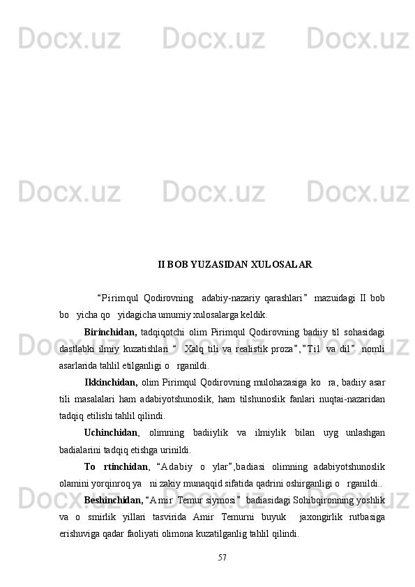 II BOB YUZASIDAN XULOSALAR
      P i r imqul   Qodirovning     adabiy-nazariy   qarashlari   mazuidagi   II   bob 
bo yicha qo yidagicha umumiy xulosalarga keldik.	
 
Birinchidan,   tadqiqotchi   olim   Pirimqul   Qodirovning   badiiy   til   sohasidagi
dastlabki   ilmiy   kuzatishlari     Xalq   tili   va   realistik   proza , T i l   va   dil   nomli	
   
asarlarida tahlil etilganligi o rganildi.

Ikkinchidan,   olim   Pirimqul  Qodirovning mulohazasiga   ko ra,  badiiy asar	

tili   masalalari   ham   adabiyotshunoslik,   ham   tilshunoslik   fanlari   nuqtai-nazaridan
tadqiq etilishi tahlil qilindi.
Uchinchidan ,   olimning   badiiylik   va   ilmiylik   bilan   uyg unlashgan	

badialarini tadqiq etishga urinildi.
To rtinchidan	
 ,   A d a biy   o ylar , badiasi   olimning   adabiyotshunoslik	 	
olamini yorqinroq ya ni zakiy munaqqid sifatida qadrini oshirganligi o rganildi..	
 
Beshinchidan,   A m i r  Temur siymosi  badiasidagi Sohibqironning yoshlik
 
va   o smirlik   yillari   tasvirida   Amir   Temurni   buyuk     jaxongirlik   rutbasiga	

erishuviga qadar faoliyati olimona kuzatilganlig tahlil qilindi.
57 