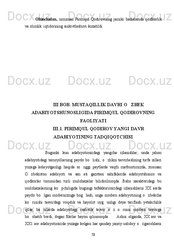 Oltinchidan,   umuman   Pirimqul   Qodirovning   jamiki   badialarida   ijodkorlik
va olimlik  iqtidorining sinkretlashuvi kuzatildi.
III BOB. MUSTAQILLIK DAVRI O ZBEK
ADABIYOTSHUNOSLIGIDA PIRIMQUL QODIROVNING
FAOLIYATI
III.1. PIRIMQUL QODIROV YANGI DAVR
ADABIYOTINING TADQIQOTCHISI
      Bugunki   kun   adabiyotimizdagi   yangcha   izlanishlar,   unda   jahon
adabiyotidagi tamoyillarning paydo bo lishi, o zlikni tasvirlashning turfa xillari	
 
yuzaga   kelayotganligi   haqida   so nggi   paytlarda   vaqtli   matbuotimizda,   xususan	

O zbekiston   adabiyoti   va   san ati   gazetasi   sahifalarida   adabiyotshunos   va	
 
ijodkorlar   tomonidan   turli   mulohazalar   bilidirilmoqda.   Bahs   xarakteridagi   bu
mulohazalarning   ko pchiligida   bugungi   tafakkurimizdagi   izlanishlarni   XX   asrda	

paydo   bo lgan   modernizmga   bog lash,   unga   modern   adabiyotining   o zbekcha	
  
ko rinishi   tasvirdagi   voqelik   va   hayolot   uyg unligi   deya   tariflash   yetakchilik	
 
qilsa,   ba zilarda   adabiyotlagi   realistik   tasvir   o z   o rnini   modern   tasvirga	
  
bo shatib   berdi,   degan   fikrlar   bayon   qilinmoqda.           Aslini   olganda,   XX   asr   va	

XX1 asr  adabiyotimizda  yuzaga  kelgan  har   qanday  janriy-uslubiy  o zgarishlarni	

58 