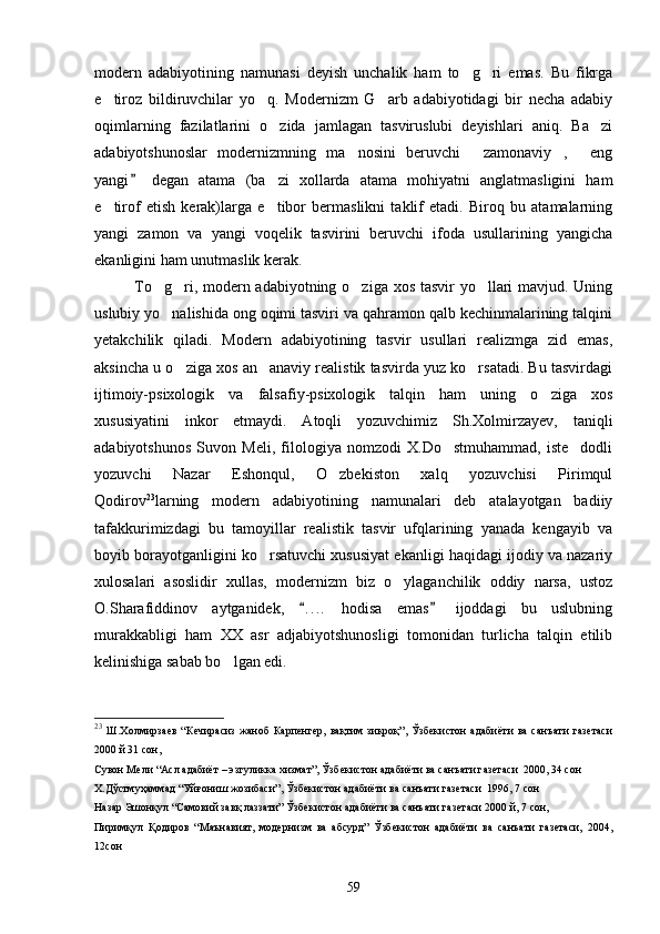 modern   adabiyotining   namunasi   deyish   unchalik   ham   to g ri   emas.   Bu   fikrga 
e tiroz   bildiruvchilar   yo q.   Modernizm   G arb   adabiyotidagi   bir   necha   adabiy	
  
oqimlarning   fazilatlarini   o zida   jamlagan   tasviruslubi   deyishlari   aniq.   Ba zi	
 
adabiyotshunoslar   modernizmning   ma nosini   beruvchi   zamonaviy ,   eng	
   
yangi   degan   atama   (ba zi   xollarda   atama   mohiyatni   anglatmasligini   ham	
	
e tirof   etish   kerak)larga   e tibor   bermaslikni   taklif   etadi.   Biroq   bu   atamalarning	
 
yangi   zamon   va   yangi   voqelik   tasvirini   beruvchi   ifoda   usullarining   yangicha
ekanligini ham unutmaslik kerak.
To g ri, modern adabiyotning o ziga xos tasvir  yo llari mavjud. Uning	
   
uslubiy yo nalishida ong oqimi tasviri va qahramon qalb kechinmalarining talqini

yetakchilik   qiladi.   Modern   adabiyotining   tasvir   usullari   realizmga   zid   emas,
aksincha u o ziga xos an anaviy realistik tasvirda yuz ko rsatadi. Bu tasvirdagi	
  
ijtimoiy-psixologik   va   falsafiy-psixologik   talqin   ham   uning   o ziga   xos	

xususiyatini   inkor   etmaydi.   Atoqli   yozuvchimiz   Sh.Xolmirzayev,   taniqli
adabiyotshunos   Suvon   Meli,   filologiya   nomzodi   X.Do stmuhammad,   iste dodli	
 
yozuvchi   Nazar   Eshonqul,   O zbekiston   xalq   yozuvchisi   Pirimqul	

Qodirov 23
larning   modern   adabiyotining   namunalari   deb   atalayotgan   badiiy
tafakkurimizdagi   bu   tamoyillar   realistik   tasvir   ufqlarining   yanada   kengayib   va
boyib borayotganligini ko rsatuvchi xususiyat ekanligi haqidagi ijodiy va nazariy	

xulosalari   asoslidir   xullas,   modernizm   biz   o ylaganchilik   oddiy   narsa,   ustoz	

O.Sharafiddinov   aytganidek,   . . ..   hodisa   emas   ijoddagi   bu   uslubning	
 
murakkabligi   ham   XX   asr   adjabiyotshunosligi   tomonidan   turlicha   talqin   etilib
kelinishiga sabab bo lgan edi.	

23
  Ш.Холмирзаев   “Кечирасиз   жаноб   Карпенгер,   вақтим   зиқроқ”,   Ўзбекистон   адабиёти   ва   санъати   газетаси
2000 й 31 сон,
Сувон Мели “Асл адабиёт – эзгуликка хизмат”, Ўзбекистон адабиёти ва санъати газетаси  2000, 34 сон
Х.Дўстмуҳаммад “Уйғониш жозибаси”, Ўзбекистон адабиёти ва санъати газетаси  1996, 7 сон
Назар Эшонқул “Самовий завқ лаззати” Ўзбекистон адабиёти ва санъати газетаси 2000 й, 7 сон,
Пиримқул   Қодиров   “Маънавият,   модернизм   ва   абсурд”   Ўзбекистон   адабиёти   ва   санъати   газетаси,   2004,
12сон
59 
