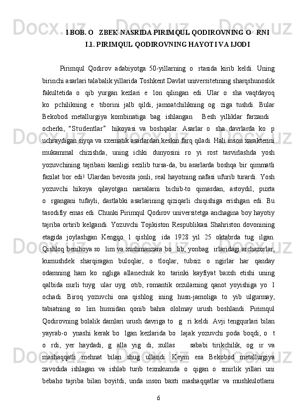 I BOB. O ZBEK NASRIDA PIRIMQUL QODIROVNING O RNI 
I.1. PIRIMQUL QODIROVNING HAYOTI VA IJODI
Pirimqul   Qodirov   adabiyotga   50-yillarning   o rtasida   kirib   keldi.   Uning	

birinchi asarlari talabalik yillarida Toshkent Davlat universitetining sharqshunoslik
fakultetida   o qib   yurgan   kezlari   e lon   qilingan   edi.   Ular   o sha   vaqtdayoq	
  
ko pchilikning   e tiborini   jalb   qildi,   jamoatchilikning   og ziga   tushdi.   Bular	
  
Bekobod   metallurgiya   kombinatiga   bag ishlangan   Besh   yilliklar   farzandi	
  
ocherki,   S t udentlar   hikoyasi   va   boshqalar.   Asarlar   o sha   davrlarda   ko p	
 	 
uchraydigan siyqa va sxematik asarlardan keskin farq qiladi. Hali inson xarakterini
mukammal   chizishda,   uning   ichki   dunyosini   ro yi   rost   tasvirlashda   yosh	

yozuvchining   tajribasi   kamligi   sezilib   tursa-da,   bu   asarlarda   boshqa   bir   qimmatli
fazilat   bor   edi!   Ulardan   bevosita   jonli,   real   hayotning   nafasi   ufurib   turardi.   Yosh
yozuvchi   hikoya   qilayotgan   narsalarni   bichib-to qimasdan,   astoydil,   puxta

o rgangani   tufayli,   dastlabki   asarlarining   qiziqarli   chiqishiga   erishgan   edi.   Bu	

tasodifiy emas edi. Chunki Pirimqul Qodirov universitetga anchagina boy hayotiy
tajriba   ortirib   kelgandi.   Yozuvchi   Tojikiston   Respublikasi   Shahriston   dovonining
etagida   joylashgan   Kengqo l   qishlog ida   1928   yil   25   oktabrda   tug ilgan.	
  
Qishloq benihoya so lim va xushmanzara bo lib, yonbag irlaridagi archazorlar,	
  
kumushdek   sharqiragan   buloqlar,   o tloqlar,   tubsiz   o ngirlar   har   qanday	
 
odamning   ham   ko ngliga   allanechuk   ko tarinki   kayfiyat   baxsh   etishi   uning	
 
qalbida   nurli   tuyg ular   uyg otib,   romantik   orzularning   qanot   yoyishiga   yo l
  
ochadi.   Biroq   yozuvchi   ona   qishlog ining   husn-jamoliga   to yib   ulgurmay,	
 
tabiatning   so lim   husnidan   qonib   bahra   ololmay   urush   boshlandi.   Pirimqul	

Qodirovning   bolalik   damlari   urush   davriga   to g ri   keldi.   Avji   tengqurlari   bilan	
 
yayrab-o ynashi   kerak   bo lgan   kezlarida   bo lajak   yozuvchi   poda   boqdi,   o t	
   
o rdi,   yer   haydadi,   g alla   yig di,   xullas     sababi   tirikchilik,   og ir   va	
    
mashaqqatli   mehnat   bilan   shug ullandi.   Keyin   esa   Bekobod   metallurgiya	

zavodida   ishlagan   va   ishlab   turib   texnikumda   o qigan   o smirlik   yillari   uni	
 
bebaho   tajriba   bilan   boyitdi,   unda   inson   baxti   mashaqqatlar   va   mushkulotlarni
6 
