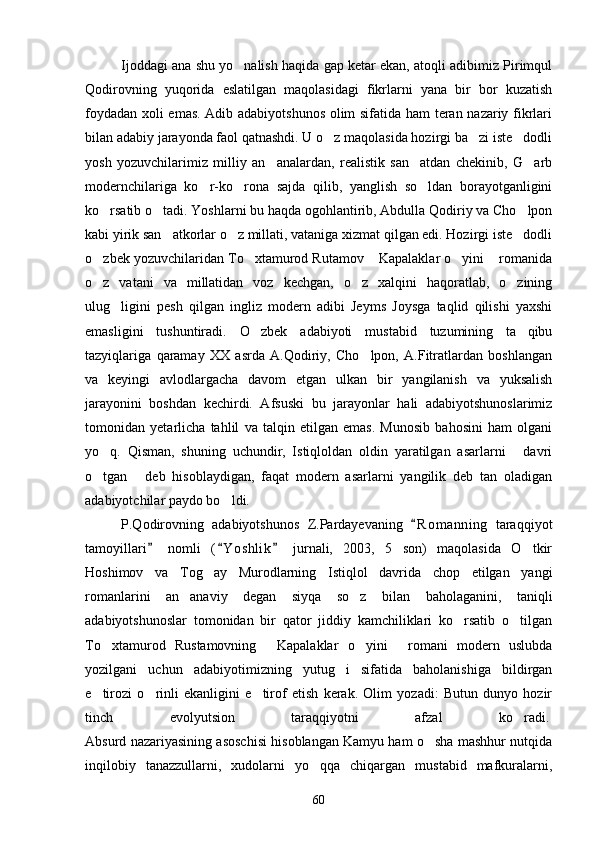 Ijoddagi ana shu yo nalish haqida gap ketar ekan, atoqli adibimiz Pirimqul
Qodirovning   yuqorida   eslatilgan   maqolasidagi   fikrlarni   yana   bir   bor   kuzatish
foydadan xoli emas. Adib adabiyotshunos olim sifatida ham teran nazariy fikrlari
bilan adabiy jarayonda faol qatnashdi. U o z maqolasida hozirgi ba zi iste dodli	
  
yosh   yozuvchilarimiz   milliy   an analardan,   realistik   san atdan   chekinib,   G arb	
  
modernchilariga   ko r-ko rona   sajda   qilib,   yanglish   so ldan   borayotganligini	
  
ko rsatib o tadi. Yoshlarni bu haqda ogohlantirib, Abdulla Qodiriy va Cho lpon	
  
kabi yirik san atkorlar o z millati, vataniga xizmat qilgan edi. Hozirgi iste dodli	
  
o zbek yozuvchilaridan To xtamurod Rutamov  Kapalaklar o yini  romanida	
    
o z   vatani   va   millatidan   voz   kechgan,   o z   xalqini   haqoratlab,   o zining
  
ulug ligini   pesh   qilgan   ingliz   modern   adibi   Jeyms   Joysga   taqlid   qilishi   yaxshi	

emasligini   tushuntiradi.   O zbek   adabiyoti   mustabid   tuzumining   ta qibu	
 
tazyiqlariga   qaramay   XX   asrda   A.Qodiriy,   Cho lpon,   A.Fitratlardan   boshlangan	

va   keyingi   avlodlargacha   davom   etgan   ulkan   bir   yangilanish   va   yuksalish
jarayonini   boshdan   kechirdi.   Afsuski   bu   jarayonlar   hali   adabiyotshunoslarimiz
tomonidan   yetarlicha   tahlil   va   talqin   etilgan   emas.   Munosib   bahosini   ham   olgani
yo q.   Qisman,   shuning   uchundir,   Istiqloldan   oldin   yaratilgan   asarlarni   davri	
 
o tgan   deb   hisoblaydigan,   faqat   modern   asarlarni   yangilik   deb   tan   oladigan
 
adabiyotchilar paydo bo ldi.	

P.Qodirovning   adabiyotshunos   Z.Pardayevaning   R o m anning   taraqqiyot	

tamoyillari   nomli   ( Y o shlik   jurnali,   2003,   5   son)   maqolasida   O tkir	
  	
Hoshimov   va   Tog ay   Murodlarning   Istiqlol   davrida   chop   etilgan   yangi	

romanlarini   an anaviy   degan   siyqa   so z   bilan   baholaganini,   taniqli	
 
adabiyotshunoslar   tomonidan   bir   qator   jiddiy   kamchiliklari   ko rsatib   o tilgan	
 
To xtamurod   Rustamovning   Kapalaklar   o yini   romani   modern   uslubda	
   
yozilgani   uchun   adabiyotimizning   yutug i   sifatida   baholanishiga   bildirgan	

e tirozi   o rinli   ekanligini   e tirof   etish   kerak.   Olim   yozadi:   Butun   dunyo   hozir	
  
tinch   evolyutsion   taraqqiyotni   afzal   ko radi.	
  
Absurd nazariyasining asoschisi hisoblangan Kamyu ham o sha mashhur nutqida	

inqilobiy   tanazzullarni,   xudolarni   yo qqa   chiqargan   mustabid   mafkuralarni,	

60 