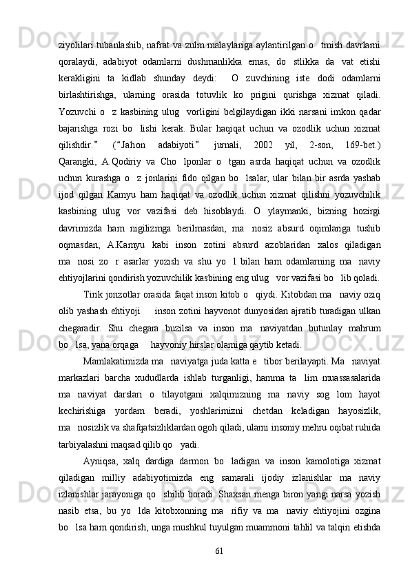 ziyolilari  tubanlashib, nafrat  va zulm  malaylariga aylantirilgan o tmish davrlarni
qoralaydi,   adabiyot   odamlarni   dushmanlikka   emas,   do stlikka   da vat   etishi	
 
kerakligini   ta kidlab   shunday   deydi:   O zuvchining   iste dodi   odamlarni	
   
birlashtirishga,   ularning   orasida   totuvlik   ko prigini   qurishga   xizmat   qiladi.	

Yozuvchi   o z   kasbining   ulug vorligini   belgilaydigan   ikki   narsani   imkon   qadar	
 
bajarishga   rozi   bo lishi   kerak.   Bular   haqiqat   uchun   va   ozodlik   uchun   xizmat	

qilishdir.   ( J ahon   adabiyoti   jurnali,   2002   yil,   2-son,   169-bet.)	
  
Qarangki,   A.Qodiriy   va   Cho lponlar   o tgan   asrda   haqiqat   uchun   va   ozodlik	
 
uchun   kurashga   o z   jonlarini   fido   qilgan   bo lsalar,   ular   bilan   bir   asrda   yashab	
 
ijod   qilgan   Kamyu   ham   haqiqat   va   ozodlik   uchun   xizmat   qilishni   yozuvchilik
kasbining   ulug vor   vazifasi   deb   hisoblaydi.   O ylaymanki,   bizning   hozirgi	
 
davrimizda   ham   nigilizmga   berilmasdan,   ma nosiz   absurd   oqimlariga   tushib	

oqmasdan,   A.Kamyu   kabi   inson   zotini   absurd   azoblaridan   xalos   qiladigan
ma nosi   zo r   asarlar   yozish   va   shu   yo l   bilan   ham   odamlarning   ma naviy	
   
ehtiyojlarini qondirish yozuvchilik kasbining eng ulug vor vazifasi bo lib qoladi.	
 
Tirik jonzotlar orasida faqat inson kitob o qiydi. Kitobdan ma naviy oziq	
 
olib yashash  ehtiyoji    inson zotini  hayvonot  dunyosidan  ajratib turadigan ulkan	

chegaradir.   Shu   chegara   buzilsa   va   inson   ma naviyatdan   butunlay   mahrum	

bo lsa, yana orqaga   hayvoniy hirslar olamiga qaytib ketadi.	
 
Mamlakatimizda ma naviyatga juda katta e tibor berilayapti. Ma naviyat	
  
markazlari   barcha   xududlarda   ishlab   turganligi,   hamma   ta lim   muassasalarida	

ma naviyat   darslari   o tilayotgani   xalqimizning   ma naviy   sog lom   hayot	
   
kechirishiga   yordam   beradi,   yoshlarimizni   chetdan   keladigan   hayosizlik,
ma nosizlik va shafqatsizliklardan ogoh qiladi, ularni insoniy mehru oqibat ruhida

tarbiyalashni maqsad qilib qo yadi.	

Ayniqsa,   xalq   dardiga   darmon   bo ladigan   va   inson   kamolotiga   xizmat	

qiladigan   milliy   adabiyotimizda   eng   samarali   ijodiy   izlanishlar   ma naviy	

izlanishlar  jarayoniga qo shilib boradi. Shaxsan menga biron yangi narsa yozish	

nasib   etsa,   bu   yo lda   kitobxonning   ma rifiy   va   ma naviy   ehtiyojini   ozgina	
  
bo lsa ham qondirish, unga mushkul tuyulgan muammoni tahlil va talqin etishda	

61 