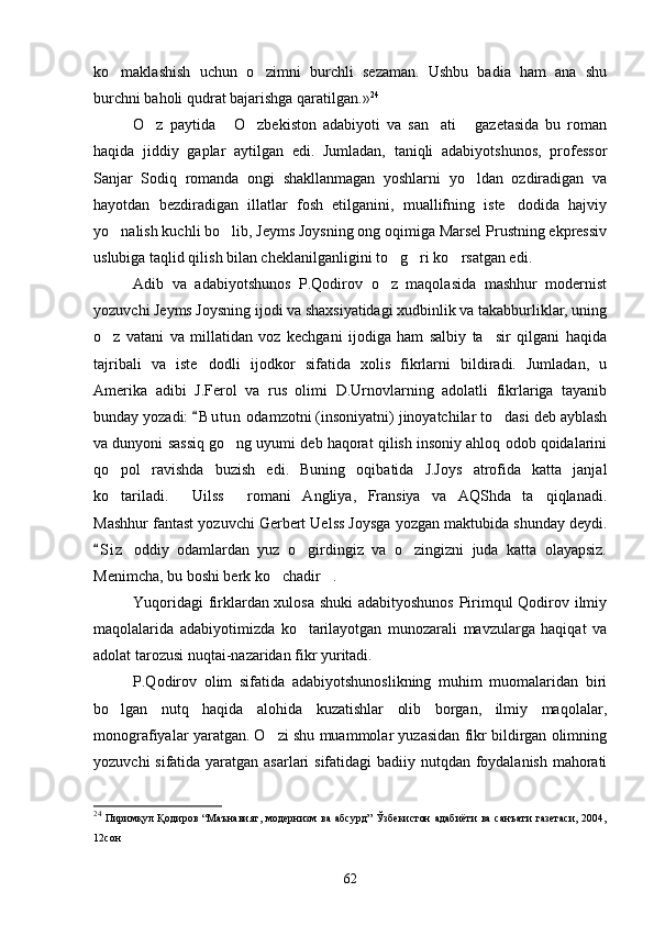 ko maklashish   uchun   o zimni   burchli   sezaman.   Ushbu   badia   ham   ana   shu 
burchni baholi qudrat bajarishga qaratilgan .» 24
 
O z   paytida   O zbekiston   adabiyoti   va   san ati   gazetasida   bu   roman	
    
haqida   jiddiy   gaplar   aytilgan   edi.   Jumladan,   taniqli   adabiyotshunos,   professor
Sanjar   Sodiq   romanda   ongi   shakllanmagan   yoshlarni   yo ldan   ozdiradigan   va	

hayotdan   bezdiradigan   illatlar   fosh   etilganini,   muallifning   iste dodida   hajviy	

yo nalish kuchli bo lib, Jeyms Joysning ong oqimiga Marsel Prustning ekpressiv	
 
uslubiga taqlid qilish bilan cheklanilganligini to g ri ko rsatgan edi.	
  
Adib   va   adabiyotshunos   P.Qodirov   o z   maqolasida   mashhur   modernist

yozuvchi Jeyms Joysning ijodi va shaxsiyatidagi xudbinlik va takabburliklar, uning
o z   vatani   va   millatidan   voz   kechgani   ijodiga   ham   salbiy   ta sir   qilgani   haqida	
 
tajribali   va   iste dodli   ijodkor   sifatida   xolis   fikrlarni   bildiradi.   Jumladan,   u	

Amerika   adibi   J.Ferol   va   rus   olimi   D.Urnovlarning   adolatli   fikrlariga   tayanib
bunday yozadi:  B u t un  odamzotni (insoniyatni) jinoyatchilar to dasi deb ayblash
	
va dunyoni sassiq go ng uyumi deb haqorat qilish insoniy ahloq odob qoidalarini	

qo pol   ravishda   buzish   edi.   Buning   oqibatida   J.Joys   atrofida   katta   janjal	

ko tariladi.   Uilss   romani   Angliya,   Fransiya   va   AQShda   ta qiqlanadi.
   
Mashhur fantast yozuvchi Gerbert Uelss Joysga yozgan maktubida shunday deydi.
S i z   oddiy   odamlardan   yuz   o girdingiz   va   o zingizni   juda   katta   olayapsiz.	
	 
Menimcha, bu boshi berk ko chadir .	
 
Yuqoridagi firklardan xulosa shuki  adabityoshunos  Pirimqul Qodirov ilmiy
maqolalarida   adabiyotimizda   ko tarilayotgan   munozarali   mavzularga   haqiqat   va	

adolat tarozusi nuqtai-nazaridan fikr yuritadi.
P.Qodirov   olim   sifatida   adabiyotshunoslikning   muhim   muomalaridan   biri
bo lgan   nutq   haqida   alohida   kuzatishlar   olib   borgan,   ilmiy   maqolalar,	

monografiyalar yaratgan. O zi shu muammolar yuzasidan fikr bildirgan olimning	

yozuvchi  sifatida yaratgan asarlari  sifatidagi  badiiy nutqdan foydalanish mahorati
24
  Пиримқул  Қодиров   “Маънавият,  модернизм  ва   абсурд”   Ўзбекистон   адабиёти   ва   санъати   газетаси,   2004,
12сон
62 