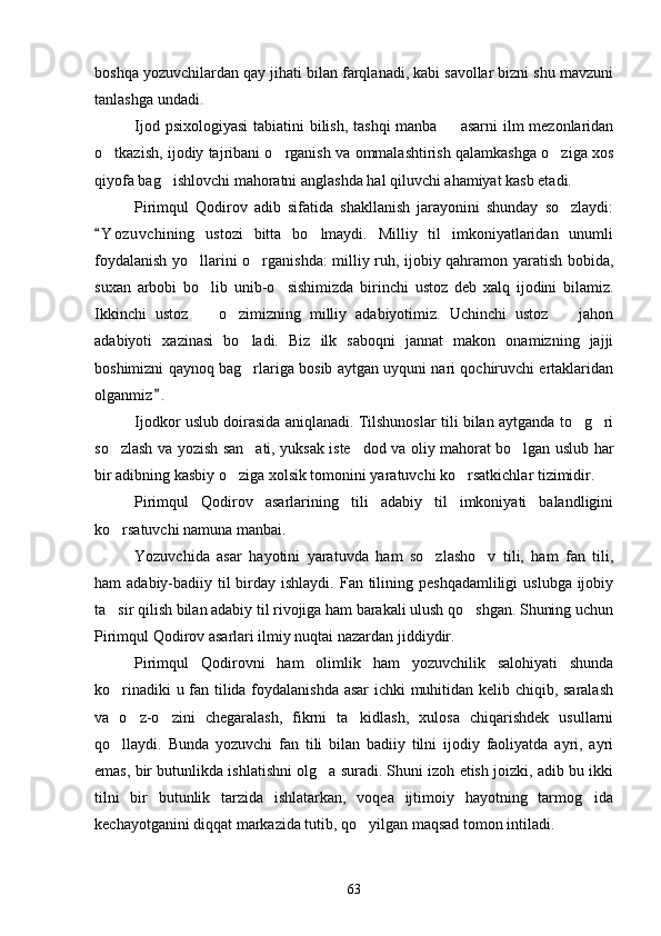 boshqa yozuvchilardan qay jihati bilan farqlanadi, kabi savollar bizni shu mavzuni
tanlashga undadi.
Ijod psixologiyasi  tabiatini  bilish, tashqi  manba   asarni ilm  mezonlaridan
o tkazish, ijodiy tajribani o rganish va ommalashtirish qalamkashga o ziga xos	
  
qiyofa bag ishlovchi mahoratni anglashda hal qiluvchi ahamiyat kasb etadi.	

Pirimqul   Qodirov   adib   sifatida   shakllanish   jarayonini   shunday   so zlaydi:	

Y o z uvchining   ustozi   bitta   bo lmaydi.   Milliy   til   imkoniyatlaridan   unumli	
	
foydalanish yo llarini o rganishda: milliy ruh, ijobiy qahramon yaratish bobida,	
 
suxan   arbobi   bo lib   unib-o sishimizda   birinchi   ustoz   deb   xalq   ijodini   bilamiz.	
 
Ikkinchi   ustoz     o zimizning   milliy   adabiyotimiz.   Uchinchi   ustoz     jahon
  
adabiyoti   xazinasi   bo ladi.   Biz   ilk   saboqni   jannat   makon   onamizning   jajji	

boshimizni qaynoq bag rlariga bosib aytgan uyquni nari qochiruvchi ertaklaridan

olganmiz .	

Ijodkor uslub doirasida aniqlanadi. Tilshunoslar tili bilan aytganda to g ri	
 
so zlash va yozish san ati, yuksak iste dod va oliy mahorat bo lgan uslub har	
   
bir adibning kasbiy o ziga xolsik tomonini yaratuvchi ko rsatkichlar tizimidir.	
 
Pirimqul   Qodirov   asarlarining   tili   adabiy   til   imkoniyati   balandligini
ko rsatuvchi namuna manbai.	

Yozuvchida   asar   hayotini   yaratuvda   ham   so zlasho v   tili,   ham   fan   tili,	
 
ham  adabiy-badiiy til  birday ishlaydi.  Fan tilining peshqadamliligi  uslubga ijobiy
ta sir qilish bilan adabiy til rivojiga ham barakali ulush qo shgan. Shuning uchun	
 
Pirimqul Qodirov asarlari ilmiy nuqtai nazardan jiddiydir.
Pirimqul   Qodirovni   ham   olimlik   ham   yozuvchilik   salohiyati   shunda
ko rinadiki u fan tilida foydalanishda asar ichki muhitidan kelib chiqib, saralash

va   o z-o zini   chegaralash,   fikrni   ta kidlash,   xulosa   chiqarishdek   usullarni	
  
qo llaydi.   Bunda   yozuvchi   fan   tili   bilan   badiiy   tilni   ijodiy   faoliyatda   ayri,   ayri	

emas, bir butunlikda ishlatishni olg a suradi. Shuni izoh etish joizki, adib bu ikki	

tilni   bir   butunlik   tarzida   ishlatarkan,   voqea   ijtimoiy   hayotning   tarmog ida	

kechayotganini diqqat markazida tutib, qo yilgan maqsad tomon intiladi.	

63 